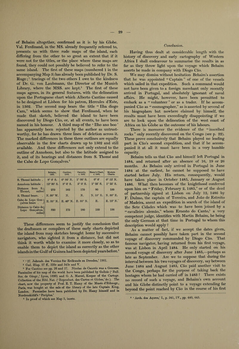 of Behaim altogether, confirmed as it is by his Globe. Val. Ferdinand, in the MS. already frequently referred to, presents us with three rude maps of the island, each differing from the other to so great an extent that if it were not for the titles, or the place where these maps are found, they could not possibly be believed to refer to the same island. The first of these maps (numbered 1 in the accompanying Map 5) has already been published by Dr. S. Ruge ;1 tracings of the two others 1 owe to the kindness of Dr. G. von Laubmann, the Director of the Munich Library, where the MSS. are kept.2 The first of these maps agrees, in its general features, with the delineation upon the Portuguese chart which Alberto Cantino caused to be designed at Lisbon for his patron, Hercules d’Este, in 1502. The second map bears the title “ Ilha diogo Cam,” which seems to show that Ferdinand, when he made that sketch, believed the island to have been discovered by Diogo Cao, or, at all events, to have been named in his honour. A third map of the 4 Ilho ano boo ’ has apparently been rejected by the author as untrust¬ worthy, for he has drawn three lines of deletion across it. The marked differences in these three outlines are equally observable in the few charts drawn up to 1502 and still available. And these differences not only extend to the outline of Annobom, but also to the latitude assigned to it, and of its bearings and distances from S. Thome and the Cabo de Lopo Go^alves.3 Behaim, 1492. Cantino, 1502. Canerio, c. 1502. Hamy’s Chart, c. 1502. Modern Charts. S. Thomd latitude . 8° 0' S. 0° 30' N. 1° 30' S. © o O 0° 12' N. Annobom latitude . 12° 30' S. 3° 0' S. 5° 0' S. 1° 25' S. 1° 25' S. Distance from S.i Thome, miles/ 270 162 170 90 100 S. Thome bears. N. 30° W. N. N. N.15° E. N. 30° E. Cabo de Lopo Gon-t calves bears . . / E. 35° N. E. 40° N. E. 35° N. E. E.12° N.' Distance to Cabo de) Lopo Goncalves, > miles] 320 175 180 150 136 These differences seem to justify the conclusion that the draftsmen or compilers of these early charts depicted the island from map sketches brought home by successive navigators, who sighted it from a distance, but did not think it worth while to examine it more closely, so as to enable them to depict the island as correctly as the other islands in the Gulf of Guinea had been depicted years before.4 1 ‘ 27. Jahresb. des Vereins fur Erdkunde zu Dresden,’ 1901. 2 Cod. Hisp. 27 ff., 339r and 343r and V. 3 For Cantino see pp. 26 and 27. Nicolas de Canerio was a Genoese. Facsimiles of his map of the world have been published by Gallois (‘ Bull. Soc. de Geogr.,’ Lyon, 1890) and G. A. Marcel, Keeper of the Cartogr. Collection of the Bibl. Nat. (‘ Reproduct, des Cartes et Globes,’ &c.). The chart, now the property of Prof. E. T. Hamy of the Musee d’Ethnogr., Paris, was bought at the sale of the library of the late Captain King, London. Facsimiles have been published by Dr. Hamy himself and in Nordenskiold’s ‘ Periplus.’ 4 In proof of which see Map 5, insets. Conclusion. Having thus dealt at considerable length with the history of discovery and early cartography of Western Africa I shall endeavour to summarise the results in as far as they throw light upon the voyage which Behaim asserts he made in company with Diogo Cao. We may dismiss without hesitation Behaim’s assertion that he was appointed 44 Captain ” of one of the vessels which sailed in that expedition. Such a command would not have been given to a foreign merchant only recently arrived in Portugal, and absolutely ignorant of naval affairs. He might, however, have been permitted to embark as a 44 volunteer ” or as a trader. If he accom¬ panied Cao as 44 cosmographer,” as is asserted by several of his biographers but nowhere claimed by himself, the results must have been exceedingly disappointing if we are to look upon the delineation of the west coast of Africa on his Globe as the outcome of his labours. There is moreover the evidence of the 44 inscribed rocks ” only recently discovered on the Congo (see p. 22). These prove conclusively that Behaim played no leading part in Cao’s second expedition, and that if he accom¬ panied it at all it must have been in a very humble capacity. Behaim tells us that Cao and himself left Portugal in 1484, and returned after an absence of 16, 19 or 26 months. As Behaim only arrived in Portugal in June 1484 at the earliest, he cannot be supposed to have started before July. His return, consequently, would have taken place in October 1485, January or August 1486. What then becomes of the knighthood conferred upon him on “Friday, February 2, 1485,” or of the deed of partnership signed at Lisbon on July 12, 1486 by F. Dulmo, the captain of Terceira, and Joao de Estreito of Madeira, anent an expedition in search of the island of the Sete Cidades which was to have been joined by a 44 cavalleiro alemao,” whom Ernesto do Canto,5 a very competent judge, identifies with Martin Behaim, he being the only German at that time in Portugal to whom this description would apply ? As a matter of fact, if we accept the dates given, Behaim cannot possibly have taken part in the second voyage of discovery commanded by Diogo Cao. That famous navigator, having returned from his first voyage, was at Lisbon in April 1484. He only started on his second voyage of discovery after June 1485,—perhaps as late as September. Are we to suppose that during the interval between his two voyages of discovery, say between June 1484 and August 1485, Cao paid another visit to the Congo, perhaps for the purpose of taking back the hostages whom he had carried off* in 1483 ? There exists no record of such a voyage, and Behaim’s own account and his Globe distinctly point to a voyage extending far beyond the point reached by Cao in the course of his first 5 ‘Arch, dos A9ores,’ I., p. 341, IV., pp. 440, 443.