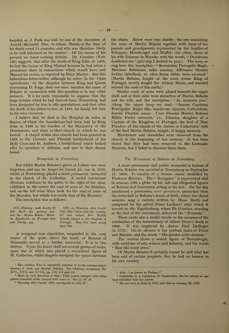 hospital, as J. Pock was told by one of the executors of Arnold (Reynold) Nies, to whom Martin at the time of his death owed 15 cruzados, and who was therefore likely to be well informed on the matter.1 Of the causes of his poverty we know nothing definite. Dr. Gunther (Note 139) suggests that after the death of King John, in 1495, he lost the favour of King Manuel because he had taken a prominent share in transactions which would have cost Manuel his crown, as reported by Peter Martyr. But this industrious letter-writer, although he refers in his ‘ Opus epistolarum ’ to the disputes between King and Queen concerning D. Jorge, does not once mention the name of Behaim in connection with this question or in any other instance. It is far more reasonable to suppose that the large fortune which he had derived from Nuremberg had been dissipated by him in idle speculations, and that after the death of his father-in-law, in 1495, his family left him to his own resources. I believe that he died in the Hospital de todos os Santos, of which the foundations had been laid by King John in 1492 in the Garden of the Monastery of the Dominicans, and close to their church in which he was buried. A chapel within that church had been granted in 1422 to the German and Flemish brotherhood of the Holy Cross and St. Andrew, a brotherhood which looked after its members in sickness, and saw to their decent burial. the others. Below were two shields; the one containing the arms of Martin Behaim together with those of his parents and grandparents, represented by the families of S chopper, Hirschvogel and Muffel; the other, those of his wife Johanna deMacedo, with the words, “ Desiderans desideraui ore ” (grieving I desired to pray). The hoop or ring bore this inscription : “ Serenissimi Portugalie Regis, • Martinus Beheimus, miles auratus, Affricanos Mauros fortiter debellauit, et ultra finem Orbis terre uxorauit ” (Martin Behaim, knight of the most serene King of Portugal, stoutly fought the African Moors, and married beyond the ends of this earth).4 Similar coats of arms were placed beneath the upper shelf, and at their sides were statuettes of Martin Behaim and his wife, and the inscription : “ In memoria eius.” Along the upper hoop we read, “ Joanna Capitanei Portugaliae Regni lilia, insularum Azorum Catheridum, domini Flandrie nouae. Uxor Domini Martini Bohemi Militis Foelix memoria,” i.e., Johanna, daughter of a Captain of the Kingdom of Portugal, the lord of New Flanders of the islands of the Azores or Catherides,5 wife of the lord Martin Behaim, knight, of happy memory. Hatchment and chandelier were removed from the church at the beginning of last century. It has been stated that they had been removed to the Germanic Museum, but I failed to discover them there. Memorials at Nuremberg. But whilst Martin Behaim’s grave at Lisbon was soon forgotten, and can no longer be traced, his son in 1519, whilst at Nuremberg, placed a more permanent memorial in the church of St. Catherine. A trefoil hatchment (Scutum trifolium) in the quire, to the right of the altar, exhibited in the centre the coat of arms of the Behaims, and on the left what Murr took for the coat of arms of the Macedos, but which was really that of the Hurters.2 The inscription was as follows : 1507, Pfintztag . nach Jacoby 29, Juli . Starb . der . gestreng . vnd . vest . her . Martin Beheim . Bitter . im . Kynckreich . zw . Portugal. dem. gott . Gnedig . sey. 1507, on Thursday after Jacobi July 29th3 there died the worship¬ ful and valiant Herr Martin Beheim, knight in the kingdom of Portugal. May God have mercy upon him. A sexagonal iron chandelier, suspended in the very centre of the quire, above the tomb of Konrad of Neumarkt, served as a further memorial. It is in two shelves. Upon the lower shelf are several groups of rocks, upon one of which was placed a recumbent figure of St. Catherine, whilst chaplets occupied the spaces between 1 This creditor Nies is repeatedly referred to in the correspondence between J. Pock and Michael Behaim. See Ghillany, documents No. XVI., XVII. and XVIII., pp. 112, 113 and 114. 2 Murr (p. 122) describes it thus: Field argent charged with three pellets (roundels) sable, charged with stars or. See pp. 48, 49. 3 Thursday after Jacobi, 1506, corresponds to July 30 ! The Monument of Behaim at Nuremberg. A more permanent and public memorial in honour of Martin Behaim was unveiled at Nuremberg on September 17, 1890. It consists of a bronze statue modelled by Professor Rossner. The “ Navigator ” is represented clad in armour, with a globe by his side and allegorical figures of Science and Commerce sitting at his feet. On the day mentioned a procession, more germanico, proceeded from the town-hall to Behaim’s house of birth, where the choral societies sang a cantata written by Hans Barth and composed by the gifted Franz Lachner,6 after which it moved to the Egydienberg, where Dr Gunther, standing at the foot of the monument, delivered the “ Festrede.” There exists also a medal struck on the occasion of the celebration of the tercentenary of Albert Dlirer’s death in 1828. It was engraved by Anton Paul Dallinger (b. 1772). On its obverse it has portrait busts of Diirer and Behaim, and the words “ His gaudet nobis alumnis.” The reverse shows a seated figure of Norunbergia, with emblems of arts, science and industry, and the words “ Hae tibi erunt artes.” Of Martin Behaim it certainly cannot be said what has been said of certain prophets, that he had no honour in his own country. 4 Add : “ as known to Ptolemy ! ” 5 Catherides is a corruption of Cassiterides, the tin islands at one time identified with the Azores. 6 He was born at Rain in 1804, and died on January 20, 1890.