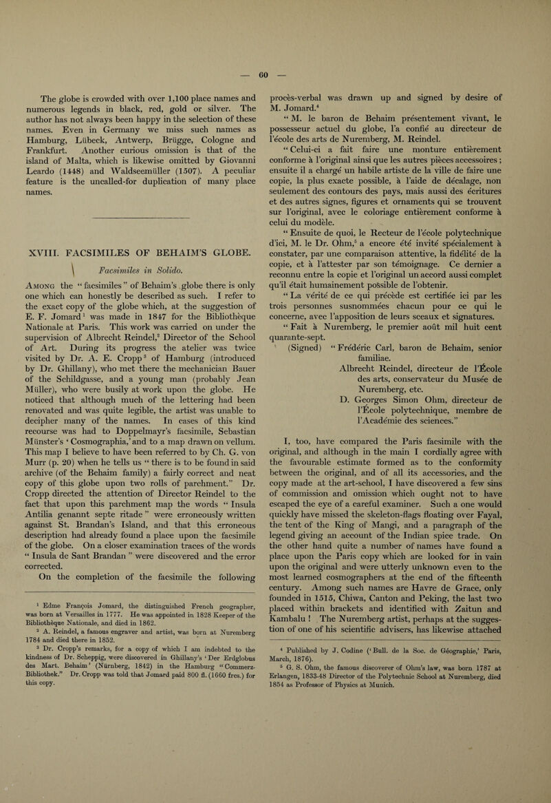 The globe is crowded with over 1,100 place names and numerous legends in black, red, gold or silver. The author has not always been happy in the selection of these names. Even in Germany we miss such names as Hamburg, Liibeck, Antwerp, Brugge, Cologne and Frankfurt. Another curious omission is that of the island of Malta, which is likewise omitted by Giovanni Leardo (1448) and Waldseemuller (1507). A peculiar feature is the uncalled-for duplication of many place names. XVIII. FACSIMILES OF BEHAIM’S GLOBE. \ Facsimiles in Solido. Among the “ facsimiles ” of Behaim’s globe there is only one which can honestly be described as such. I refer to the exact copy of the globe which, at the suggestion of E. F. Jomard1 was made in 1847 for the Bibliotheque Nationale at Paris. This work was carried on under the supervision of Albrecht Reindel,2 Director of the School of Art. During its progress the atelier was twice visited by Dr. A. E. Cropp3 of Hamburg (introduced by Dr. Ghillany), who met there the mechanician Bauer of the Schildgasse, and a young man (probably Jean Muller), who were busily at work upon the globe. He noticed that although much of the lettering had been renovated and was quite legible, the artist was unable to decipher many of the names. In cases of this kind recourse was had to Doppelmayr’s facsimile, Sebastian Munster’s ‘ Cosmographia,’ and to a map drawn on vellum. This map I believe to have been referred to by Ch. G. von Murr (p. 20) when he tells us “ there is to be found in said archive (of the Behaim family) a fairly correct and neat copy of this globe upon two rolls of parchment.” Dr. Cropp directed the attention of Director Reindel to the fact that upon this parchment map the words “ Insula Antiha genannt septe ritade ” were erroneously written against St. Brandan’s Island, and that this erroneous description had already found a place upon the facsimile of the globe. On a closer examination traces of the words “ Insula de Sant Brandan ” were discovered and the error corrected. On the completion of the facsimile the following 1 Edme Frangois Jomard, the distinguished French geographer, was born at Versailles in 1777. He was appointed in 1828 Keeper of the Bibliotheque Nationale, and died in 1862. 2 A. Reindel, a famous engraver and artist, was born at Nuremberg 1784 and died there in 1852. 3 Dr. Cropp’s remarks, for a copy of which I am indebted to the kindness of Dr. Scheppig, were discovered in Ghillany’s ‘ Der Erdglobus des Mart. Behaim’ (Niirnberg, 1842) in the Hamburg “ Commerz- Bibliothek.” Dr. Cropp was told that Jomard paid 800 fl. (1660 frcs.) for this copy. proces-verbal was drawn up and signed by desire of M. Jomard.4 “ M. le baron de Behaim presentement vivant, le possesseur actuel du globe, l’a confie au directeur de l’ecole des arts de Nuremberg, M. Reindel. “ Celui-ci a fait faire une monture entierement conforme a l’original ainsi que les autres pieces accessoires ; ensuite il a charge un habile artiste de la ville de faire une copie, la plus exacte possible, a l’aide de decalage, non seulement des contours des pays, mais aussi des ecritures et des autres signes, figures et ornaments qui se trouvent sur l’original, avec le coloriage entierement conforme a celui du modele. “ Ensuite de quoi, le Recteur de l’ecole polytechnique d’ici, M. le Dr. Ohm,5 a encore ete invite specialement a constater, par une comparaison attentive, la fidelite de la copie, et a l’attester par son temoignage. Ce dernier a reconnu entre la copie et l’original un accord aussi complet qu’il etait humainement possible de l’obtenir. “ La verite de ce qui precede est certifiee ici par les trois personnes susnommees chacun pour ce qui le concerne, avec l’apposition de leurs sceaux et signatures. “ Fait a Nuremberg, le premier aout mil huit cent quarante-sept. (Signed) “Frederic Carl, baron de Behaim, senior familiae. Albrecht Reindel, directeur de l’ficole des arts, conservateur du Musee de Nuremberg, etc. D. Georges Simon Ohm, directeur de l’Ecole polytechnique, membre de l’Academie des sciences.” I, too, have compared the Paris facsimile with the original, and although in the main I cordially agree with the favourable estimate formed as to the conformity between the original, and of all its accessories, and the copy made at the art-school, I have discovered a few sins of commission and omission which ought not to have escaped the eye of a careful examiner. Such a one would quickly have missed the skeleton-flags floating over Fayal, the tent of the King of Mangi, and a paragraph of the legend giving an account of the Indian spice trade. On the other hand quite a number of names have found a place upon the Paris copy which are looked for in vain upon the original and were utterly unknown even to the most learned cosmographers at the end of the fifteenth century. Among such names are Havre de Grace, only founded in 1515, Chiwa, Canton and Peking, the last two placed within brackets and identified with Zaitun and Kambalu ! The Nuremberg artist, perhaps at the sugges¬ tion of one of his scientific advisers, has likewise attached 4 Published by J. Codine (‘ Bull, de la Soc. de Geographic,’ Paris, March, 1876). 5 G. S. Ohm, the famous discoverer of Ohm’s law, was born 1787 at Erlangen, 1833-48 Director of the Polytechnic School at Nuremberg, died 1854 as Professor of Physics at Munich.