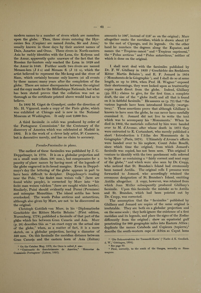 modern names to a number of rivers which are nameless upon the globe. Thus, three rivers entering the Hyr- canian Sea (Caspian) are named Jemba, Sir and Amu,1 usually known in those days by their ancient names of Daix, Jaxartes and Oxus. Three rivers in North-eastern Asia he rashly identifies with the Lena, the Kolyma and the Amur, apparently quite unaware of the fact that the Russian fur-hunters only reached the Lena in 1628 and the Amur in 1643. Further south two rivers are named Menam-ken (J 5 s) and Menam fl. (J 11 s), which the artist believed to represent the Me-kong and the river of Siam, which certainly became only known (at all events by these names) many years after the completion of the globe. There are minor discrepancies between the original and the copy made for the Bibliotheque Nationale, but what has been stated proves that the collation was not as thorough as the certificate printed above would lead us to believe. In 1892 M. Gigot de Grandpre, under the direction of Mr. H. Vignaud, made a copy of the Paris globe, which was exhibited at Chicago and is now in the National Museum at Washington. It only cost 2,000 frcs. A third facsimile in solido was produced by order of the Portuguese Commission2 for the Centenary of the discovery of America which was celebrated at Madrid in 1892. It is the work of a clever lady artist, Sa. Casanova, but is decorative merely, and has no claim to accuracy. Pseudo-Facsimiles in piano. The earliest of these facsimiles was published by J. G. Doppelmayr, in 1770. It is on a globular projection and on a small scale (diam. 196 mm.), but compensates for a paucity of place names by having most of the legends of the globe engraved in its broad margins. Even in Doppel- mayr’s day the lettering of the globe appears in part to have been difficult to decipher. Doppelmayr’s reading near the Pole, “ hie findet man weises volk ” (here are found white people), is corrected by Murr into “ hie fecht man weisen valcken ” (here are caught white hawks). Similarly, Puini should evidently read Permi (Pennians) and minupias Menuthias. The island antiha has been overlooked. The words Polus arcticus and antarcticus, although also given by Murr, are not to be discovered on the original. Christoph Gottlieb von Murr, in his ‘ Diplomatische Geschichte des Ritters Martin Behaim ’ (First edition, Nuremberg, 1778), published a facsimile of that part of the gl&be which lies between Gran Canaria and Asia. Murr (p. 26) describes this as “ an exact copy on the actual size of the globe,” when, as a matter of fact, it is a mere sketch, on a globular projection, having a diameter of 520 mm. On this facsimile the meridian distance between Gran Canaria and the eastern horn of Asia (Zeitun) 1 On the Catalan Map, 1375, the Oxus is called fl. amo. 2 “ Centenario do descobrimento de America,” ‘ Memorias da Commissao Portugueze ’ (Lisbon, 1892). amounts to 100°, instead of 118° as on the original; Murr altogether omits the meridian, which is drawn about 15° to the east ol Cipangu, and its legends. On the other hand he numbers the degrees along the Equator, and names the “ Tropicus cancri ” and “ Tropicus capricorni,” the “ Polus arcticus ” and “Polus antarcticus,” neither of which is done on the original. I shall next deal with the facsimiles published by Dr. F. W. Ghillany in 1853 (‘Geschichte des Seefahrers Ritter Martin Behaim’), and E. F. Jomard in 1854 (‘ Monuhients de la Geographic ’), and I shall do so at some length, as up to 1894, when Prof. H. W^agner3 exposed their shortcomings, they were looked upon as trustworthy copies made direct from the globe. Indeed, Ghillany (pp. III.) claims to give, for the first time, a complete draft, the size of the “ globe itself, and all that is found on it in faithful facsimile.” He assures us (p. 72) that “ the various legends have been introduced literally (wortge- treu).” These assertions prove that although Ghillany is known to have seen the globe, he can never have carefully examined it. Jomard did not live to write the text which was to accompany his ‘ Monuments.’ When he died in 1862, the materials collected by him were handed over to M. d’Avezac, after whose death in 1875 they were entrusted to E. Cortambert, who merely published a short ‘ Introduction a l’Atlas des Monuments de la Geographic ’ (Paris, 1879). Ultimately d’Avezac’s effects were handed over to his nephew, Count Jules Boselli, since which time the original, from which Jomard’s facsimile was copied, has not been seen. This original I venture to identify with the two parchment rolls referred to by Murr as containing a “ fairly correct and neat copy of the globe,” 4 5 and which were also seen by Dr. Cropp, who noticed that St. Brandan’s Island had erroneously been named Antilia. The original rolls I presume were forwarded to Jomard, who accordingly retained the erroneous designation of St. Brandan’s Island, omitting Antilia altogether. A copy, however, was retained from which Jean Midler subsequently produced Ghillany’s facsimile. Upon this facsimile the mistake as to Antilia and St. Brandan, which had been pointed out by Dr. Cropp, was corrected. The assumption that the “ facsimiles ” published by Ghillany and Jomard are copies of the same original is irrefutable. They are both on a globular projection and on the same scale ; they both ignore the existence of a first meridian and its legends, and place the signs ol the Zodiac differently from the original; show an equatorial gulf penetrating for 900 geographic miles into Eastern Africa ; duplicate the names Catabeda and Copicora (topierra),6 describe the south-western cape of Africa as Caput bona 3 ‘ Die Rekonstruktion der Toscanelli-Karte ’ (‘ Nachr. d. K. GeseUsch. d. W.,’ Gottingen, 1894). 4 See page 60. 5 First, correctly, to the south of the Ganges, secondly on Sinus magnus.