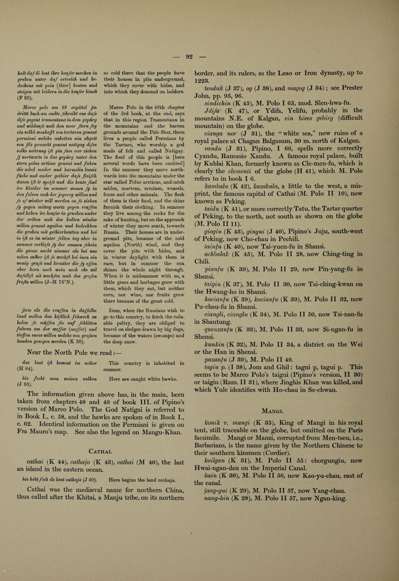 halt daf di leut Hire heu/er machen in gruben unter da/ ertreich und be- dechens mil pein [thierj heuten und steigen mit leidern in die heu/er hinab (F 65). Marco polo am 48 capittel jm dritte buch am endte /chreibt vns da/s di/e gegent tramontana in dem gepiirg und wildnu/s umb den meer /tern /ey ein volhli wonhafft von tartaren genant permiani welche anbetten ain abgott von Jilz gemacht genant natigay di/es volks nahrung i/t pin /urn mer ziehen Jj nortwarts in das gepiirg unter den stern polus articus genant und /alien die zobel mader und harmelin lassiz fiichs und ander gethier da/s flai/ch davon i/t ir spei/s und die heute find ire hlaider im sommer wonen fiy in den felsen umb der jegerey willenund /o e/wintter will iverden en /o ziehen fig gegen mittag wartz gegen reu/fen und haben ire heu/er in grueben under der erdten umb des halten windes willen genant aquilon und bedeckhen die gruben mit gethierheutten und bei in ifi es im winter /elten tag aber in summer verlie/e /y der sunnen /chein die ganze nacht nimmer als bei uns miten suiher ifi /o wechfi bei inen ein wenig gra/s und kreutter die fiy efi/en aber lcorn noch wein noch obs wil da/elbfi nit wach/en umb des gro/en frofis willen (J-M 76°N.). jtem als die reu/fen in da/felbe land wollen das kofilich fehwerk zu holen /o miij/en fie auf /'Mitten fahren um der wefi/er (mo/fier) und tieffen snees willen welche von gro/sen hunden gezogen werden (K 50). so cold there that the people have their houses in pits underground, which they cover with hides, and into which they descend on ladders. Marco Polo in the 48th chapter of the 3rd book, at the end, says that in this region Tramontana in the mountains and the barren grounds around the Pole Star, there lives a people called Permians by the Tartars, who worship a god made of felt and called Natigay. The food of this people is [here several words have been omitted] In the summer they move north¬ wards into the mountains under the star called Polus arcticus, and catch sables, martens, ermines, weasels, foxes and other animals. The flesh of them is their food, and the skins furnish their clothing. In summer they live among the rocks for the sake of hunting, but on the approach of winter they move south, towards Russia. Their houses are in under¬ ground pits, because of the cold aquilon (North) wind, and they cover the pits with hides, and in winter daylight with them is rare, but in summer the sun shines the whole night through. When it is midsummer with us, a little grass and herbages grow with them, which they eat, but neither corn, nor wine, nor fruits grow there because of the great cold. Item, when the Russians wish to go to this country, to fetch the valu¬ able peltry, they are obliged to travel on sledges drawn by big dogs, because of the waters (swamps) and the deep snow. Near the North Pole we read:— das lant ifi bewont im sorrier This country is inhabited in (H 84). summer. hie fecht man weisen valken Here are caught white hawks. (J 85). The information given above has, in the main, been taken from chapters 48 and 49 of book III. of Pipino’s version of Marco Polo. The God Natigai is referred to in Book I., c. 58, and the hawks are spoken of in Book I., c. 62. Identical information on the Permiani is given on Fra Mauro’s map. See also the legend on Mangu-Khan. Cathai. cathai (K 44), cathajo (K 48), cathai (M 40), the last an island in the eastern ocean. hie hebtfiich dz lant cathaja (J 40). Here begins the land cathaja. Cathai was the mediaeval name for northern China, thus called after the Khitai, a Manju tribe, on its northern border, and its rulers, as the Leao or Iron dynasty, up to 1223. tenduk (J 37), og (J 38), and magog (J 34) ; see Prester John, pp. 95, 96. sindichin (K 45), M. Polo I 65, mod. Slen-hwa-fu. Jdifa (K 47), or Ydifa, Yelifu, probably in the mountains N.E. of Kalgan, ein hoses gebirg (difficult mountain) on the globe. cianga nor (J 31), the “white sea,” now ruins of a royal palace at Chagan Balgasum, 30 m. north of Kalgan. vandu (J 31), Pipino, I 66, spells more correctly Cyandu, Ramusio Xandu. A famous royal palace, built by Kublai Khan, formerly known as Cle-men-fu, which is clearly the dementi of the globe (H 41), which M. Polo refers to in book I 6. kambalu (K 42), kazabula, a little to the west, a mis¬ print, the famous capital of Cathai (M. Polo II 10), now known as Peking. taidu (K 41), or more correctly Tatu, the Tartar quarter of Peking, to the north, not south as shown on the globe (M. Polo II 11). giogiu (K 43), gingui (J 40), Pipino’s Juju, south-west of Peking, now Cho-chau in Pechili. tainfu (K 40), now Tai-yuen-fu in Shansi. achhalak (K 45), M. Polo II 28, now Ching-ting in Chili. pianju (K 39), M. Polo II 29, now Pin-yang-fu in Shensi. taigin (K 37), M. Polo II 30, now Tai-ching-kwan on the Hwang-ho in Shansi. kacianfu (K 39), kocianfu (K 39), M. Polo II 32, now Pu-chau-fu in Shansi. ciangli, cianglu (K 34), M. Polo II 50, now Tsi-nan-fu in Shantung. quenzanfu (K 33), M. Polo II 33, now Si-ngan-fu in Shensi. kunkin (K 32), M. Polo II 34, a district on the Wei or the Han in Shensi. pazanfu (J 39), M. Polo II 49. tagiu p. (I 38), Jom and Ghil: tagni p, tagui p. This seems to be Marco Polo’s taigui (Pipino’s version, II 30) or taigin (Ram. II 31), where Jinghis Khan was killed, and which Yule identifies with Ho-chau in Se-chwan. Mangi. Iconik v. mangi (K 35), King of Mangi in his royal tent, still traceable on the globe, but omitted on the Paris facsimile. Mangi or Manzi, corrupted from Men-tseu, i.e., Barbarians, is the name given by the Northern Chinese to their southern kinsmen (Cordier). koilgan (K 31), M. Polo II 55: chorgungiu, now Hwai-ngan-dan on the Imperial Canal. kain (K 30), M. Polo II 56, now Ivao-yu-chau, east of the canal. jang-gui (K 29), M. Polo II 57, now Yang-chau. nang-hin (K 28), M. Polo II 57, now Ngan-king.