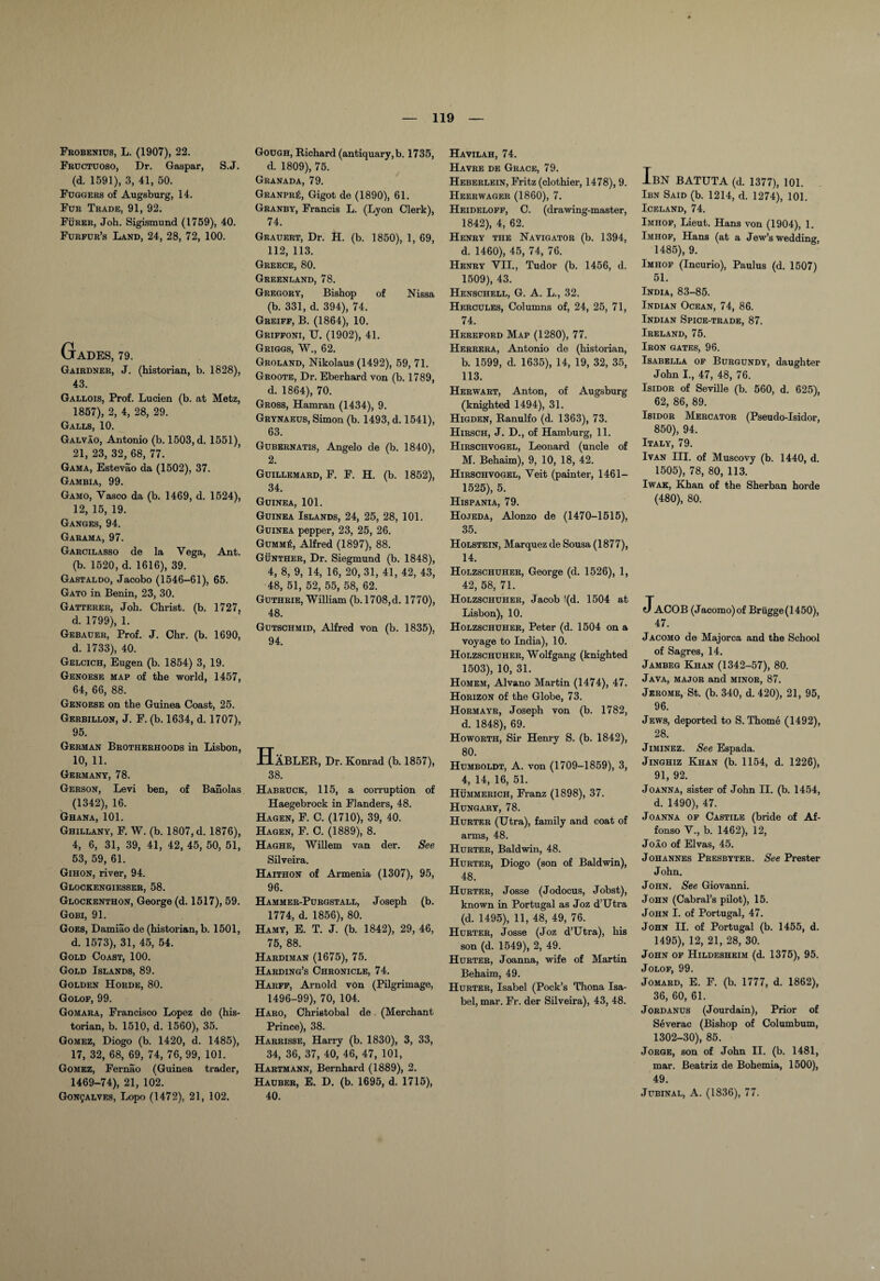 Frobenius, L. (1907), 22. Fructuoso, Dr. Gaspar, S.J. (d. 1591), 3, 41, 50. Fuggers of Augsburg, 14. Fur Trade, 91, 92. Furer, Joh. Sigismund (1759), 40. Furfur’s Land, 24, 28, 72, 100. GaDES, 79. Gairdner, J. (historian, b. 1828), 43. Gallois, Prof. Lucien (b. at Metz, 1857), 2, 4, 28, 29. Galls, 10. Galvao, Antonio (b. 1503, d. 1551)? 21, 23, 32, 68, 77. Gama, Estevao da (1502), 37. Gambia, 99. Gamo, Yasco da (b. 1469, d. 1524), 12, 15, 19. Ganges, 94. Garama, 97. Garcilasso de la Vega, Ant. (b. 1520, d. 1616), 39. Gastaldo, Jacobo (1546-61), 65. Gato in Benin, 23, 30. Gatterer, Joh. Christ, (b. 1727, d. 1799), 1. Gebauer, Prof. J. Chr. (b. 1690, d. 1733), 40. Gelcich, Eugen (b. 1854) 3, 19. Genoese map of the world, 1457, 64, 66, 88. Genoese on the Guinea Coast, 25. Gerbillon, J. F. (b. 1634, d. 1707), 95. German Brotherhoods in Lisbon, 10, 11. Germany, 78. Gerson, Levi ben, of Banolas (1342), 16. Ghana, 101. Ghillany, F. W. (b. 1807, d. 1876), 4, 6, 31, 39, 41, 42, 45, 50, 51, 53, 59, 61. Gihon, river, 94. Glockengiesser, 58. Glockenthon, George (d. 1517), 59. Gobi, 91. Goes, Damiao de (historian, b. 1501, d. 1573), 31, 45, 54. Gold Coast, 100. Gold Islands, 89. Golden Horde, 80. Golof, 99. Gomara, Francisco Lopez de (his¬ torian, b. 1510, d. 1560), 35. Gomez, Diogo (b. 1420, d. 1485), 17, 32, 68, 69, 74, 76, 99, 101. Gomez, Fernao (Guinea trader, 1469-74), 21, 102. GoNgALVES, Lopo (1472), 21, 102. Gough, Richard (antiquary,b. 1735, d. 1809), 75. Granada, 79. Granpr£, Gigot de (1890), 61. Granby, Francis L. (Lyon Clerk), 74. Grauert, Dr. H. (b. 1850), 1, 69, 112, 113. Greece, 80. Greenland, 78. Gregory, Bishop of Nissa (b. 331, d. 394), 74. Greiff, B. (1864), 10. Griffoni, U. (1902), 41. Griggs, W., 62. Groland, Nikolaus (1492), 59, 71. Groote, Dr. Eberhard von (b. 1789, d. 1864), 70. Gross, Hamran (1434), 9. Grynaeus, Simon (b. 1493, d. 1541), 63. Gubernatis, Angelo de (b. 1840), 2. Guillemard, F. F. H. (b. 1852), 34. Guinea, 101. Guinea Islands, 24, 25, 28, 101. Guinea pepper, 23, 25, 26. GuMMfi, Alfred (1897), 88. Gunther, Dr. Siegmund (b. 1848), 4, 8, 9, 14, 16, 20, 31, 41, 42, 43, 48, 51, 52, 55, 58, 62. Guthrie, William (b.l708,d. 1770), 48. Gutschmid, Alfred von (b. 1835), 94. HaBLER, Dr. Konrad (b. 1857), 38. Habruck, 115, a corruption of Haegebrock in Flanders, 48. Hagen, F. C. (1710), 39, 40. Hagen, F. C. (1889), 8. Haghe, Willem van der. See Silveira. Haithon of Armenia (1307), 95, 96. Hammer-Purgstall, Joseph (b. 1774, d. 1856), 80. Hamy, E. T. J. (b. 1842), 29, 46, 75, 88. Hardiman (1675), 75. Harding’s Chronicle, 74. Harff, Arnold von (Pilgrimage, 1496-99), 70, 104. Haro, ChriBtobal de (Merchant Prince), 38. Harrisse, Harry (b. 1830), 3, 33, 34, 36, 37, 40, 46, 47, 101, Hartmann, Bernhard (1889), 2. Hauber, E. D. (b. 1695, d. 1715), 40. Havilah, 74. Havre de Grace, 79. Heberlein, Fritz (clothier, 1478), 9. Heerwager (1860), 7. Heideloff, C. (drawing-master, 1842), 4, 62. Henry the Navigator (b. 1394, d. 1460), 45, 74, 76. Henry VII., Tudor (b. 1456, d. 1509), 43. Henschell, G. A. L., 32. Hercules, Columns of, 24, 25, 71, 74. Hereford Map (1280), 77. Herrera, Antonio de (historian, b. 1599, d. 1635), 14, 19, 32, 35, 113. Herwart, Anton, of Augsburg (knighted 1494), 31. Higden, Ranulfo (d. 1363), 73. Hirsch, J. D., of Hamburg, 11. Hirschvogel, Leonard (uncle of M. Behaim), 9, 10, 18, 42. Hirschvogel, Veit (painter, 1461— 1525), 5. Hispania, 79. Hojeda, Alonzo de (1470-1515), 35. Holstein, Marquez de Sousa (1877), 14. Holzschuher, George (d. 1526), 1, 42, 58, 71. Holzschuher, Jacob !(d. 1504 at Lisbon), 10. Holzschuher, Peter (d. 1504 on a voyage to India), 10. Holzschuher, Wolfgang (knighted 1503), 10, 31. Homem, Alvano Martin (1474), 47. Horizon of the Globe, 73. Hormayr, Joseph von (b. 1782, d. 1848), 69. Howorth, Sir Henry S. (b. 1842), 80. Humboldt, A. von (1709-1859), 3, 4, 14, 16, 51. Hummerich, Franz (1898), 37. Hungary, 78. Hurter (Utra), family and coat of arms, 48. Hurter, Baldwin, 48. Hurter, Diogo (son of Baldwin), 48. Hurter, Josse (Jodocus, Jobst), known in Portugal as Joz d’Utra (d. 1495), 11, 48, 49, 76. Hurter, Josse (Joz d’Utra), his son (d. 1549), 2, 49. Hurter, Joanna, wife of Martin Behaim, 49. Hurter, Isabel (Pock’s Thona Isa¬ bel, mar. Fr. der Silveira), 43, 48. IbN BATUTA (d. 1377), 101. Ibn Said (b. 1214, d. 1274), 101. Iceland, 74. Imhof, Lieut. Hans von (1904), 1. Imhof, Hans (at a Jew’s wedding, 1485), 9. Imhof (Incurio), Paulus (d. 1507) 51. India, 83-85. Indian Ocean, 74, 86. Indian Spice-trade, 87. Ireland, 75. Iron gates, 96. Isabella of Burgundy, daughter John 1., 47, 48, 76. Isidor of Seville (b. 560, d. 625), 62, 86, 89. Isidor Mercator (Pseudo-Isidor, 850), 94. Italy, 79. Ivan III. of Muscovy (b. 1440, d. 1505), 78, 80, 113. Iwak, Khan of the Sherban horde (480), 80. ACOB (Jacomo)of Brugge (1450), 47. Jacomo de Majorca and the School of Sagres, 14. Jambeg Khan (1342-57), 80. Java, major and minor, 87. Jerome, St. (b. 340, d. 420), 21, 95, 96. Jews, deported to S. Thome (1492), 28. Jiminez. See Espada. Jinghiz Khan (b. 1154, d. 1226), 91, 92. Joanna, sister of John II. (b. 1454, d. 1490), 47. Joanna of Castile (bride of Af- fonso V., b. 1462), 12, Joao of Elvas, 45. Johannes Presbyter. See Prester John. John. See Giovanni. John (Cabral’s pilot), 15. John I. of Portugal, 47. John II. of Portugal (b. 1455, d. 1495), 12, 21, 28, 30. John of Hildesheim (d. 1375), 95. Jolof, 99. Jomard, E. F. (b. 1777, d. 1862), 36, 60, 61. Jordanus (Jourdain), Prior of Severac (Bishop of Columbum, 1302-30), 85. Jorge, son of John II. (b. 1481, mar. Beatriz de Bohemia, 1500), 49. Jubinal, A. (1836), 77.