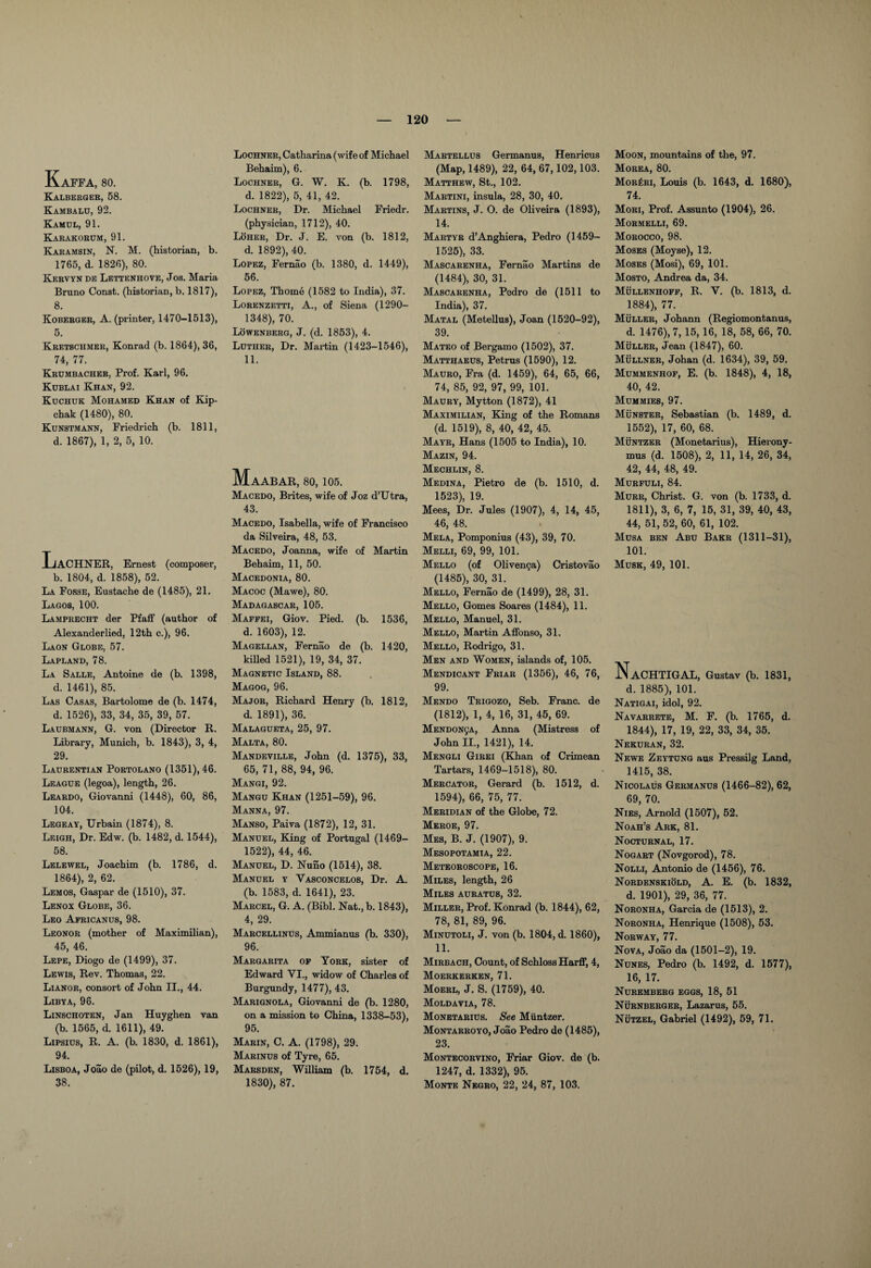 KaFFA, 80. Kalberger, 58. Kambalu, 92. Kamdl, 91. Karakorum, 91. Karamsin, N. M. (historian, b. 1765, d. 1826), 80. Kervyn de Lettenhove, Jos. Maria Bruno Const, (historian, b. 1817), 8. Koberger, A. (printer, 1470-1513), 5. Kretschmer, Konrad (b. 1864), 36, 74, 77. Krumbacher, Prof. Karl, 96. Kublai Khan, 92. Kuchuk Mohamed Khan of Kip- chak (1480), 80. Kunstmann, Friedrich (b. 1811, d. 1867), 1, 2, 5, 10. XjACHNER, Ernest (composer, b. 1804, d. 1858), 52. La Fosse, Eustache de (1485), 21. Lagos, 100. Lamprecht der Pfaff (author of Alexanderlied, 12th c.), 96. Laon Globe, 57. Lapland, 78. La Salle, Antoine de (b. 1398, d. 1461), 85. Las Casas, Bartolome de (b. 1474, d. 1526), 33, 34, 35, 39, 57. Laubmann, G. von (Director R. Library, Munich, b. 1843), 3, 4, 29. Laurentian Portolano (1351), 46. League (legoa), length, 26. Leardo, Giovanni (1448), 60, 86, 104. Legeay, Urbain (1874), 8. Leigh, Dr. Edw. (b. 1482, d. 1544), 58. Lelewel, Joachim (b. 1786, d. 1864), 2, 62. Lemos, Gaspar de (1510), 37. Lenox Globe, 36. Leo Apricanus, 98. Leonor (mother of Maximilian), 45, 46. Lepe, Diogo de (1499), 37. Lewis, Rev. Thomas, 22. Lianor, consort of John II., 44. Libya, 96. Linschoten, Jan Huyghen van (b. 1565, d. 1611), 49. Lipsius, R. A. (b. 1830, d. 1861), 94. Lisboa, Joao de (pilot, d. 1526), 19, 38. Lochner, Catharina (wife of Michael Behaim), 6. Lochner, G. W. K. (b. 1798, d. 1822), 5, 41, 42. Lochner, Dr. Michael Friedr. (physician, 1712), 40. Loher, Dr. J. E. von (b. 1812, d. 1892), 40. Lopez, Fernao (b. 1380, d. 1449), 56. Lopez, Thome (1582 to India), 37. Lorenzetti, A., of Siena (1290- 1348), 70. Lowenberg, J. (d. 1853), 4. Luther, Dr. Martin (1423-1546), 11. MaABAR, 80, 105. Macedo, Brites, wife of Joz d’Utra, 43. Macedo, Isabella, wife of Francisco da Silveira, 48, 53. Macedo, Joanna, wife of Martin Behaim, 11, 50. Macedonia, 80. Macoc (Mawe), 80. Madagascar, 105. Maffei, Giov. Pied. (b. 1536, d. 1603), 12. Magellan, Fernao de (b. 1420, killed 1521), 19, 34, 37. Magnetic Island, 88. Magog, 96. Major, Richard Henry (b. 1812, d. 1891), 36. Malagueta, 25, 97. Malta, 80. Mandeville, John (d. 1375), 33, 65, 71, 88, 94, 96. Mangi, 92. Mangu Khan (1251-59), 96. Manna, 97. Manso, Paiva (1872), 12, 31. Manuel, King of Portugal (1469— 1522), 44, 46. Manuel, D. Nuno (1514), 38. Manuel y Yasconcelos, Dr. A. (b. 1583, d. 1641), 23. Marcel, G. A. (Bibl. Nat., b. 1843), 4, 29. Marcellinus, Ammianus (b. 330), 96. Margarita of York, sister of Edward VI., widow of Charles of Burgundy, 1477), 43. Marignola, Giovanni de (b. 1280, on a mission to China, 1338-53), 95. Marin, C. A. (1798), 29. Marinus of Tyre, 65. Marsden, William (b. 1754, d. 1830), 87. Martellus Germanus, Henricus (Map, 1489), 22, 64, 67,102,103. Matthew, St., 102. Martini, insula, 28, 30, 40. Martins, J. O. de Oliveira (1893), 14. Martyr d’Anghiera, Pedro (1459- 1525), 33. Mascarenha, Fernao Martins de (1484), 30, 31. Mascarenha, Pedro de (1511 to India), 37. Matal (Metellus), Joan (1520-92), 39. Mateo of Bergamo (1502), 37. Matthaeus, Petrus (1590), 12. Mauro, Fra (d. 1459), 64, 65, 66, 74, 85, 92, 97, 99, 101. Maury, Mytton (1872), 41 Maximilian, King of the Romans (d. 1519), 8, 40, 42, 45. Mayr, Hans (1505 to India), 10. Mazin, 94. Mechlin, 8. Medina, Pietro de (b. 1510, d. 1523), 19. Mees, Dr. Jules (1907), 4, 14, 45, 46, 48. Mela, Pomponius (43), 39, 70. Melli, 69, 99, 101. Mello (of Olivenga) Cristovao (1485), 30, 31. Mello, Fernao de (1499), 28, 31. Mello, Gomes Soares (1484), 11. Mello, Manuel, 31. Mello, Martin Affonso, 31. Mello, Rodrigo, 31. Men and Women, islands of, 105. Mendicant Friar (1356), 46, 76, 99. Mendo Trigozo, Seb. Franc, de (1812), 1, 4, 16, 31, 45, 69. MENDONgA, Anna (Mistress of John II., 1421), 14. Mengli Girei (Khan of Crimean Tartars, 1469-1518), 80. Mercator, Gerard (b. 1512, d. 1594), 66, 75, 77. Meridian of the Globe, 72. Meroe, 97. Mbs, B. J. (1907), 9. Mesopotamia, 22. Meteoroscope, 16. Miles, length, 26 Miles auratus, 32. Miller, Prof. Konrad (b. 1844), 62, 78, 81, 89, 96. Minutoli, J. von (b. 1804, d. 1860), 11. Mirbach, Count, of Schloss Harff, 4, Moerkerken, 71. Moerl, J. S. (1759), 40. Moldavia, 78. Monetarius. See Miintzer. Montarroyo, Joao Pedro de (1485), 23. Montecorvino, Friar Giov. de (b. 1247, d. 1332), 95. Monte Negro, 22, 24, 87, 103. Moon, mountains of the, 97. Morea, 80. Mor£ri, Louis (b. 1643, d. 1680), 74. Mori, Prof. Assunto (1904), 26. Mormelli, 69. Morocco, 98. Moses (Moyse), 12. Moses (Mosi), 69, 101. Mosto, Andrea da, 34. Mullenhoff, R. V. (b. 1813, d. 1884), 77. Muller, Johann (Regiomontanus, d. 1476), 7, 15, 16, 18, 58, 66, 70. Muller, Jean (1847), 60. Mullner, Johan (d. 1634), 39, 59. Mummenhof, E. (b. 1848), 4, 18, 40, 42. Mummies, 97. Munster, Sebastian (b. 1489, d. 1552), 17, 60, 68. Muntzer (Monetarius), Hierony¬ mus (d. 1508), 2, 11, 14, 26, 34, 42, 44, 48, 49. Murfuli, 84. Murr, Christ. G. von (b. 1733, d. 1811), 3, 6, 7, 15, 31, 39, 40, 43, 44, 51, 52, 60, 61, 102. Musa ben Abu Bakr (1311-31), 101. Musk, 49, 101. NaCHTIGAL, Gustav (b. 1831, d. 1885), 101. Natigai, idol, 92. Navarrete, M. F. (b. 1765, d. 1844), 17, 19, 22, 33, 34, 35. Nekuran, 32. Newe Zeytung aus Pressilg Land, 1415, 38. Nicolaus Germanus (1466-82), 62, 69, 70. Nies, Arnold (1507), 52. Noah’s Ark, 81. Nocturnal, 17. Nogart (Novgorod), 78. Nolli, Antonio de (1456), 76. Nordenskiold, A. E. (b. 1832, d. 1901), 29, 36, 77. Noronha, Garcia de (1513), 2. Noronha, Henrique (1508), 53. Norway, 77. Nova, Joao da (1501-2), 19. Nunes, Pedro (b. 1492, d. 1577), 16, 17. Nuremberg eggs, 18, 51 Nurnberger, Lazarus, 55. Nutzel, Gabriel (1492), 59, 71.