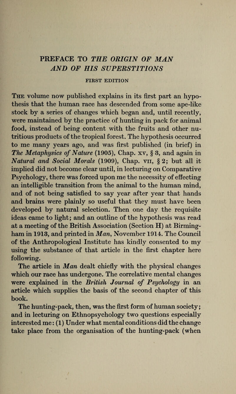 AND OF HIS SUPERSTITIONS FIRST EDITION The volume now published explains in its first part an hypo¬ thesis that the human race has descended from some ape-like stock by a series of changes which began and, until recently, were maintained by the practice of hunting in pack for animal food, instead of being content with the fruits and other nu¬ tritious products of the tropical forest. The hypothesis occurred to me many years ago, and was first published (in brief) in The Metaphysics of Nature (1905), Chap, xv, § 3, and again in Natural and Social Morals (1909), Chap, vn, §2; but all it implied did not become clear until, in lecturing on Comparative Psychology, there was forced upon me the necessity of effecting an intelligible transition from the animal to the human mind, and of not being satisfied to say year after year that hands and brains were plainly so useful that they must have been developed by natural selection. Then one day the requisite ideas came to light; and an outline of the hypothesis was read at a meeting of the British Association (Section H) at Birming¬ ham in 1913, and printed in Man, November 1914. The Council of the Anthropological Institute has kindly consented to my using the substance of that article in the first chapter here following. The article in Man dealt chiefly with the physical changes which our race has undergone. The correlative mental changes were explained in the British Journal of Psychology in an article which supplies the basis of the second chapter of this book. The hunting-pack, then, was the first form of human society; and in lecturing on Ethnopsychology two questions especially interested me: (1) Under what mental conditions did the change take place from the organisation of the hunting-pack (when