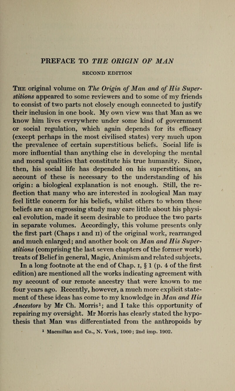 SECOND EDITION The original volume on The Origin of Man and of His Super¬ stitions appeared to some reviewers and to some of my friends to consist of two parts not closely enough connected to justify their inclusion in one book. My own view was that Man as we know him lives everywhere under some kind of government or social regulation, which again depends for its efficacy (except perhaps in the most civilised states) very much upon the prevalence of certain superstitious beliefs. Social life is more influential than anything else in developing the mental and moral qualities that constitute his true humanity. Since, then, his social life has depended on his superstitions, an account of these is necessary to the understanding of his origin: a biological explanation is not enough. Still, the re¬ flection that many who are interested in zoological Man may feel little concern for his beliefs, whilst others to whom these beliefs are an engrossing study may care little about his physi¬ cal evolution, made it seem desirable to produce the tw^o parts in separate volumes. Accordingly, this volume presents only the first part (Chaps i and n) of the original work, rearranged and much enlarged; and another book on Man and His Super¬ stitions (comprising the last seven chapters of the former work) treats of Belief in general, Magic, Animism and related subjects. In a long footnote at the end of Chap, i, § 1 (p. 4 of the first edition) are mentioned all the works indicating agreement with my account of our remote ancestry that were known to me four years ago. Recently, however, a much more explicit state¬ ment of these ideas has come to my knowledge in Man and His Ancestors by Mr Ch. Morris1; and I take this opportunity of repairing my oversight. Mr Morris has clearly stated the hypo¬ thesis that Man was differentiated from the anthropoids by