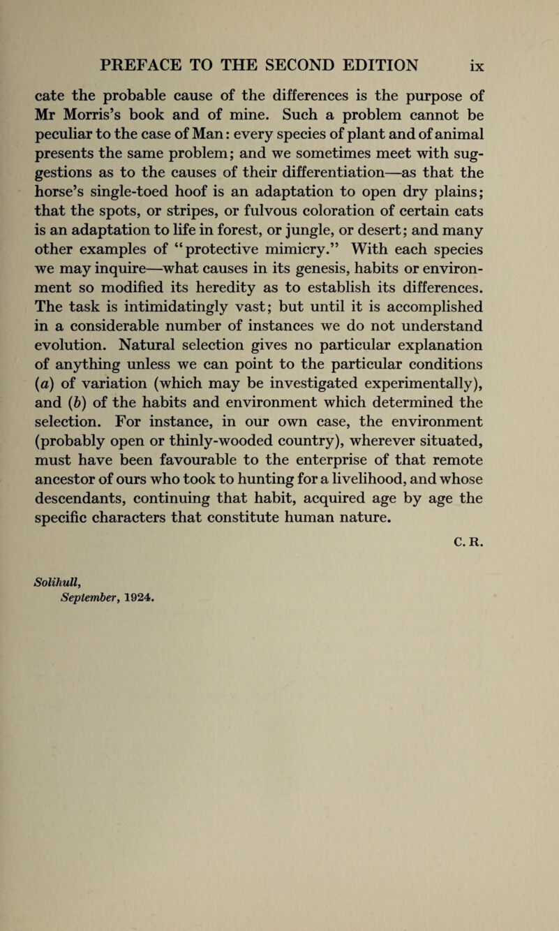 cate the probable cause of the differences is the purpose of Mr Morris’s book and of mine. Such a problem cannot be peculiar to the case of Man: every species of plant and of animal presents the same problem; and we sometimes meet with sug¬ gestions as to the causes of their differentiation—as that the horse’s single-toed hoof is an adaptation to open dry plains; that the spots, or stripes, or fulvous coloration of certain cats is an adaptation to life in forest, or jungle, or desert; and many other examples of “protective mimicry.” With each species we may inquire—what causes in its genesis, habits or environ¬ ment so modified its heredity as to establish its differences. The task is intimidatingly vast; but until it is accomplished in a considerable number of instances we do not understand evolution. Natural selection gives no particular explanation of anything unless we can point to the particular conditions (a) of variation (which may be investigated experimentally), and (ft) of the habits and environment which determined the selection. For instance, in our own case, the environment (probably open or thinly-wooded country), wherever situated, must have been favourable to the enterprise of that remote ancestor of ours who took to hunting for a livelihood, and whose descendants, continuing that habit, acquired age by age the specific characters that constitute human nature. C. R. Solihull, September, 1924.