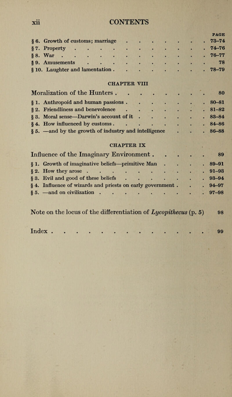 PAGE § 6. Growth of customs; marriage.73-74 § 7. Property ........... 74-76 §8. War.76-77 § 9. Amusements .......... 78 § 10. Laughter and lamentation.78-79 CHAPTER VIII Moralization of the Hunters.80 § 1. Anthropoid and human passions.80-81 § 2. Friendliness and benevolence.. . 81-82 § 3. Moral sense—Darwin’s account of it.83-84 § 4. How influenced by customs.84-86 § 5. —and by the growth of industry and intelligence . . . 86-88 CHAPTER IX Influence of the Imaginary Environment.89 § 1. Growth of imaginative beliefs—primitive Man .... 89-91 § 2. How they arose .......... 91-93 § 3. Evil and good of these beliefs.93-94 § 4. Influence of wizards and priests on early government . . . 94-97 § 5. —and on civilization.97-98 Note on the locus of the differentiation of Lycopithecus (p. 5) 98 Index.99