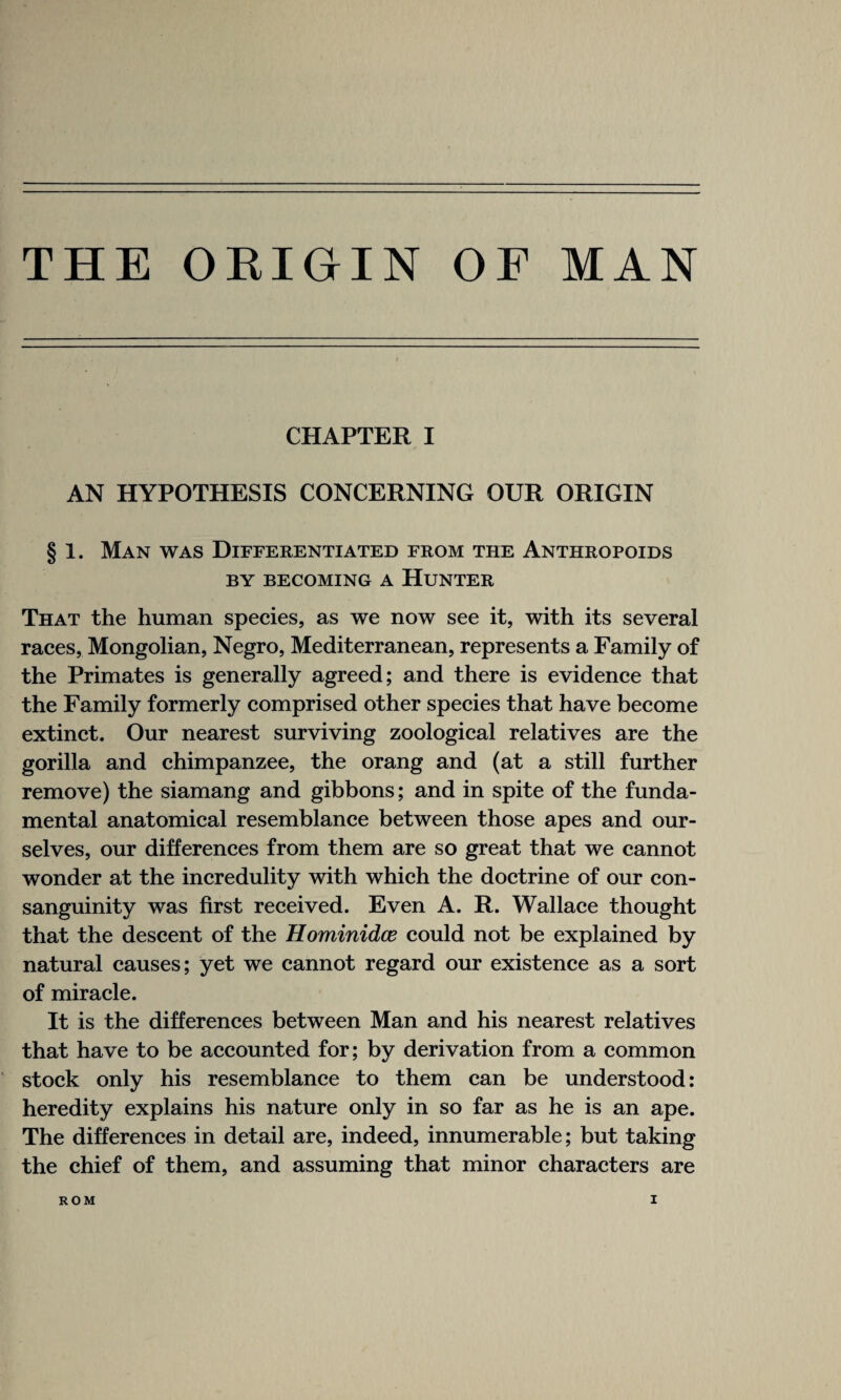 THE ORIGIN OF MAN CHAPTER I AN HYPOTHESIS CONCERNING OUR ORIGIN § 1. Man was Differentiated from the Anthropoids BY BECOMING A HUNTER That the human species, as we now see it, with its several races, Mongolian, Negro, Mediterranean, represents a Family of the Primates is generally agreed; and there is evidence that the Family formerly comprised other species that have become extinct. Our nearest surviving zoological relatives are the gorilla and chimpanzee, the orang and (at a still further remove) the siamang and gibbons; and in spite of the funda¬ mental anatomical resemblance between those apes and our¬ selves, our differences from them are so great that we cannot wonder at the incredulity with which the doctrine of our con¬ sanguinity was first received. Even A. R. Wallace thought that the descent of the Hominidce could not be explained by natural causes; yet we cannot regard our existence as a sort of miracle. It is the differences between Man and his nearest relatives that have to be accounted for; by derivation from a common stock only his resemblance to them can be understood: heredity explains his nature only in so far as he is an ape. The differences in detail are, indeed, innumerable; but taking the chief of them, and assuming that minor characters are