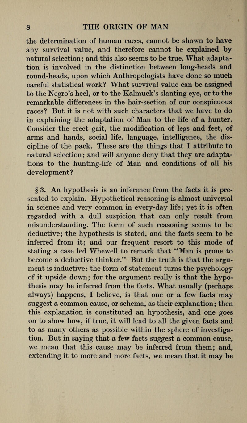 the determination of human races, cannot be shown to have any survival value, and therefore cannot be explained by natural selection; and this also seems to be true. What adapta¬ tion is involved in the distinction between long-heads and round-heads, upon which Anthropologists have done so much careful statistical work? What survival value can be assigned to the Negro’s heel, or to the Kalmuck’s slanting eye, or to the remarkable differences in the hair-section of our conspicuous races? But it is not with such characters that we have to do in explaining the adaptation of Man to the life of a hunter. Consider the erect gait, the modification of legs and feet, of arms and hands, social life, language, intelligence, the dis¬ cipline of the pack. These are the things that I attribute to natural selection; and will anyone deny that they are adapta¬ tions to the hunting-life of Man and conditions of all his development? § 3. An hypothesis is an inference from the facts it is pre¬ sented to explain. Hypothetical reasoning is almost universal in science and very common in every-day life; yet it is often regarded with a dull suspicion that can only result from misunderstanding. The form of such reasoning seems to be deductive; the hypothesis is stated, and the facts seem to be inferred from it; and our frequent resort to this mode of stating a case led Whewell to remark that “Man is prone to become a deductive thinker.” But the truth is that the argu¬ ment is inductive: the form of statement turns the psychology of it upside down; for the argument really is that the hypo¬ thesis may be inferred from the facts. What usually (perhaps always) happens, I believe, is that one or a few facts may suggest a common cause, or schema, as their explanation; then this explanation is constituted an hypothesis, and one goes on to show how, if true, it will lead to all the given facts and to as many others as possible within the sphere of investiga¬ tion. But in saying that a few facts suggest a common cause, we mean that this cause may be inferred from them; and, extending it to more and more facts, we mean that it may be