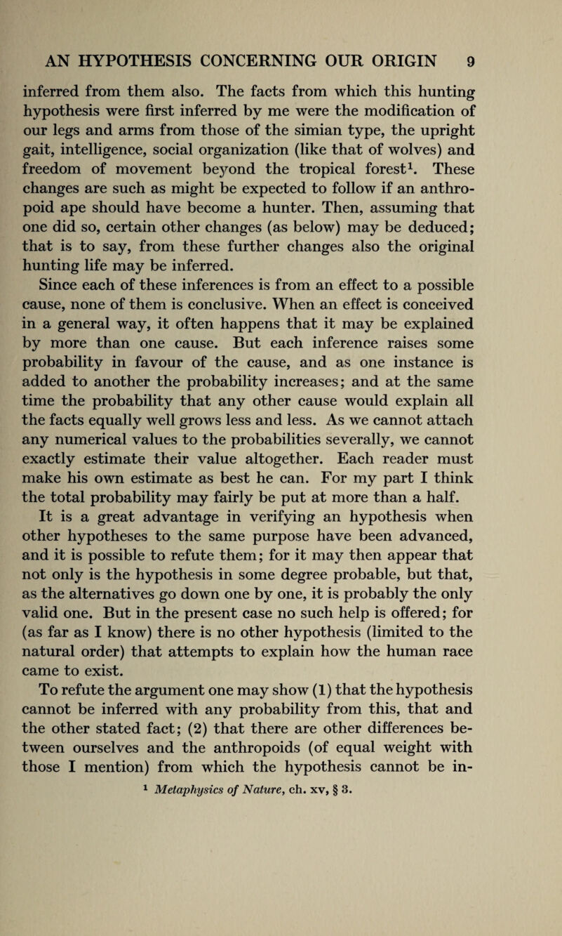 inferred from them also. The facts from which this hunting hypothesis were first inferred by me were the modification of our legs and arms from those of the simian type, the upright gait, intelligence, social organization (like that of wolves) and freedom of movement beyond the tropical forest1. These changes are such as might be expected to follow if an anthro¬ poid ape should have become a hunter. Then, assuming that one did so, certain other changes (as below) may be deduced; that is to say, from these further changes also the original hunting life may be inferred. Since each of these inferences is from an effect to a possible cause, none of them is conclusive. When an effect is conceived in a general way, it often happens that it may be explained by more than one cause. But each inference raises some probability in favour of the cause, and as one instance is added to another the probability increases; and at the same time the probability that any other cause would explain all the facts equally well grows less and less. As we cannot attach any numerical values to the probabilities severally, we cannot exactly estimate their value altogether. Each reader must make his own estimate as best he can. For my part I think the total probability may fairly be put at more than a half. It is a great advantage in verifying an hypothesis when other hypotheses to the same purpose have been advanced, and it is possible to refute them; for it may then appear that not only is the hypothesis in some degree probable, but that, as the alternatives go down one by one, it is probably the only valid one. But in the present case no such help is offered; for (as far as I know) there is no other hypothesis (limited to the natural order) that attempts to explain how the human race came to exist. To refute the argument one may show (1) that the hypothesis cannot be inferred with any probability from this, that and the other stated fact; (2) that there are other differences be¬ tween ourselves and the anthropoids (of equal weight with those I mention) from which the hypothesis cannot be in- 1 Metaphysics of Nature, ch. xv, § 3.