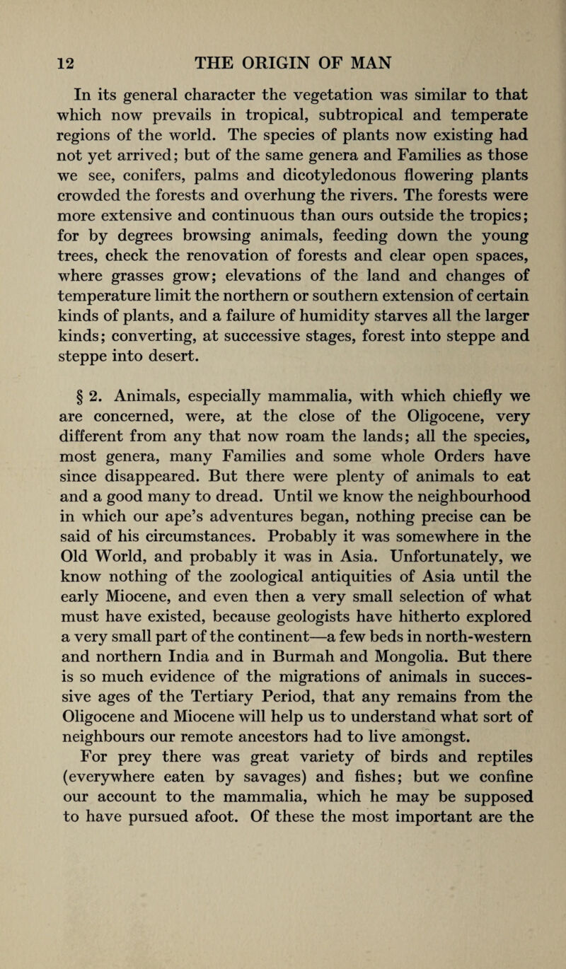 In its general character the vegetation was similar to that which now prevails in tropical, subtropical and temperate regions of the world. The species of plants now existing had not yet arrived; but of the same genera and Families as those we see, conifers, palms and dicotyledonous flowering plants crowded the forests and overhung the rivers. The forests were more extensive and continuous than ours outside the tropics; for by degrees browsing animals, feeding down the young trees, check the renovation of forests and clear open spaces, where grasses grow; elevations of the land and changes of temperature limit the northern or southern extension of certain kinds of plants, and a failure of humidity starves all the larger kinds; converting, at successive stages, forest into steppe and steppe into desert. § 2. Animals, especially mammalia, with which chiefly we are concerned, were, at the close of the Oligocene, very different from any that now roam the lands; all the species, most genera, many Families and some whole Orders have since disappeared. But there were plenty of animals to eat and a good many to dread. Until we know the neighbourhood in which our ape’s adventures began, nothing precise can be said of his circumstances. Probably it was somewhere in the Old World, and probably it was in Asia. Unfortunately, we know nothing of the zoological antiquities of Asia until the early Miocene, and even then a very small selection of what must have existed, because geologists have hitherto explored a very small part of the continent—a few beds in north-western and northern India and in Burmah and Mongolia. But there is so much evidence of the migrations of animals in succes¬ sive ages of the Tertiary Period, that any remains from the Oligocene and Miocene will help us to understand what sort of neighbours our remote ancestors had to live amongst. For prey there was great variety of birds and reptiles (everywhere eaten by savages) and fishes; but we confine our account to the mammalia, which he may be supposed to have pursued afoot. Of these the most important are the