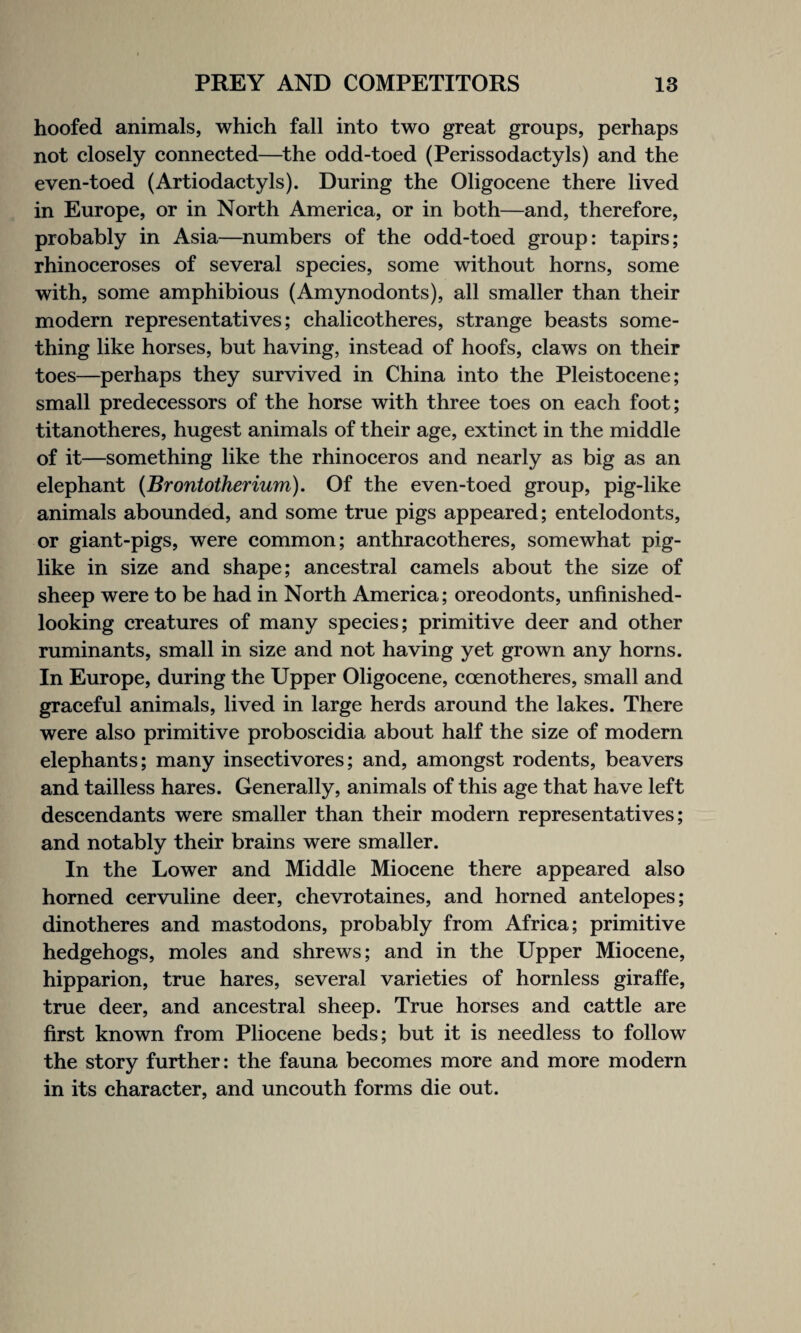 hoofed animals, which fall into two great groups, perhaps not closely connected—the odd-toed (Perissodactyls) and the even-toed (Artiodactyls). During the Oligocene there lived in Europe, or in North America, or in both—and, therefore, probably in Asia—numbers of the odd-toed group: tapirs; rhinoceroses of several species, some without horns, some with, some amphibious (Amynodonts), all smaller than their modern representatives; chalicotheres, strange beasts some¬ thing like horses, but having, instead of hoofs, claws on their toes—perhaps they survived in China into the Pleistocene; small predecessors of the horse with three toes on each foot; titanotheres, hugest animals of their age, extinct in the middle of it—something like the rhinoceros and nearly as big as an elephant (Brontotherium). Of the even-toed group, pig-like animals abounded, and some true pigs appeared; entelodonts, or giant-pigs, were common; anthracotheres, somewhat pig¬ like in size and shape; ancestral camels about the size of sheep were to be had in North America; oreodonts, unfinished- looking creatures of many species; primitive deer and other ruminants, small in size and not having yet grown any horns. In Europe, during the Upper Oligocene, coenotheres, small and graceful animals, lived in large herds around the lakes. There were also primitive proboscidia about half the size of modern elephants; many insectivores; and, amongst rodents, beavers and tailless hares. Generally, animals of this age that have left descendants were smaller than their modern representatives; and notably their brains were smaller. In the Lower and Middle Miocene there appeared also horned cervuline deer, chevrotaines, and horned antelopes; dinotheres and mastodons, probably from Africa; primitive hedgehogs, moles and shrews; and in the Upper Miocene, hipparion, true hares, several varieties of hornless giraffe, true deer, and ancestral sheep. True horses and cattle are first known from Pliocene beds; but it is needless to follow the story further: the fauna becomes more and more modern in its character, and uncouth forms die out.