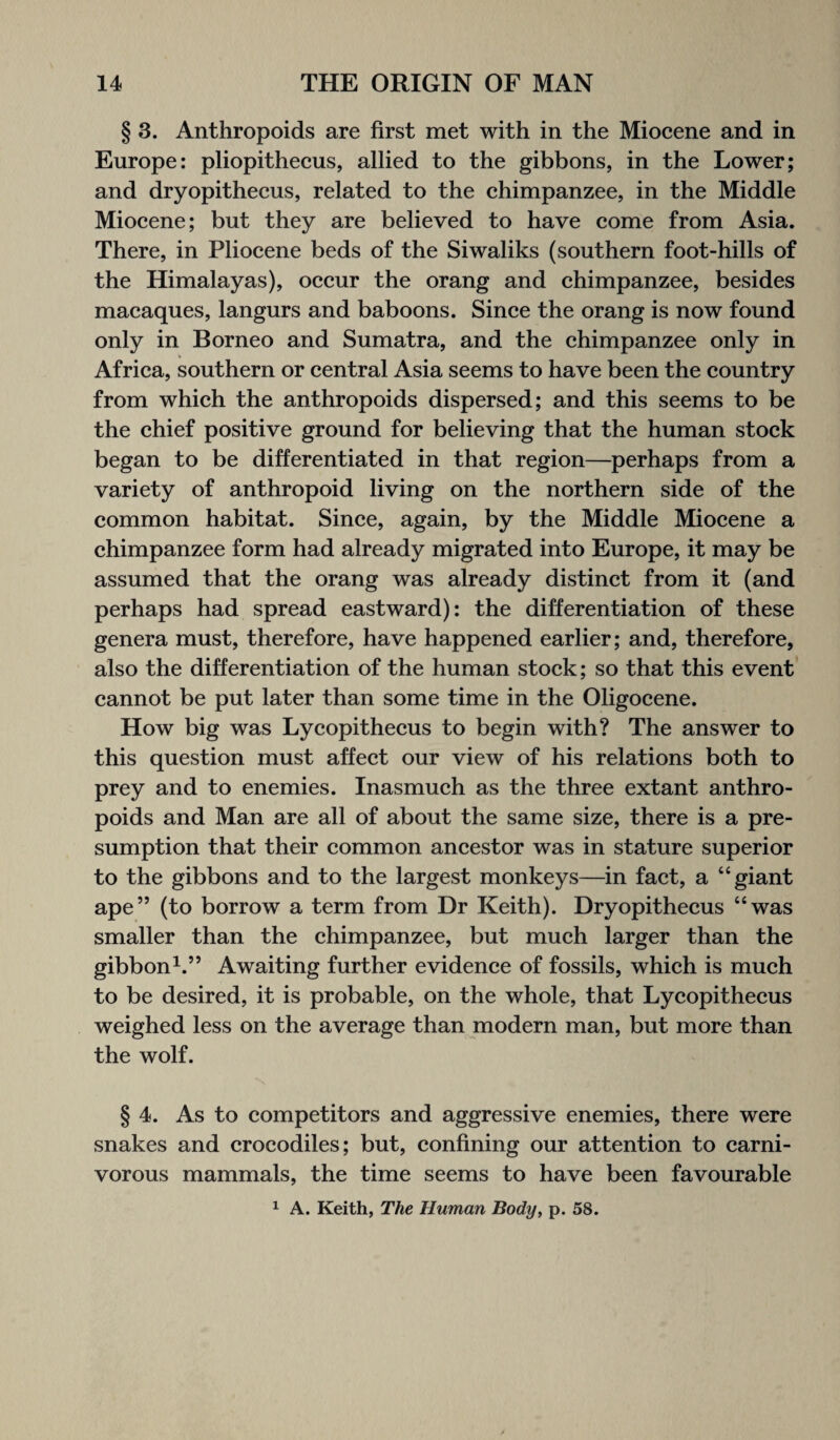 § 3. Anthropoids are first met with in the Miocene and in Europe: pliopithecus, allied to the gibbons, in the Lower; and dryopithecus, related to the chimpanzee, in the Middle Miocene; but they are believed to have come from Asia. There, in Pliocene beds of the Siwaliks (southern foot-hills of the Himalayas), occur the orang and chimpanzee, besides macaques, langurs and baboons. Since the orang is now found only in Borneo and Sumatra, and the chimpanzee only in Africa, southern or central Asia seems to have been the country from which the anthropoids dispersed; and this seems to be the chief positive ground for believing that the human stock began to be differentiated in that region—perhaps from a variety of anthropoid living on the northern side of the common habitat. Since, again, by the Middle Miocene a chimpanzee form had already migrated into Europe, it may be assumed that the orang was already distinct from it (and perhaps had spread eastward): the differentiation of these genera must, therefore, have happened earlier; and, therefore, also the differentiation of the human stock; so that this event cannot be put later than some time in the Oligocene. How big was Lycopithecus to begin with? The answer to this question must affect our view of his relations both to prey and to enemies. Inasmuch as the three extant anthro¬ poids and Man are all of about the same size, there is a pre¬ sumption that their common ancestor was in stature superior to the gibbons and to the largest monkeys—in fact, a “giant ape” (to borrow a term from Dr Keith). Dryopithecus “was smaller than the chimpanzee, but much larger than the gibbon1.” Awaiting further evidence of fossils, which is much to be desired, it is probable, on the whole, that Lycopithecus weighed less on the average than modern man, but more than the wolf. § 4. As to competitors and aggressive enemies, there were snakes and crocodiles; but, confining our attention to carni¬ vorous mammals, the time seems to have been favourable 1 A. Keith, The Human Body, p. 58.