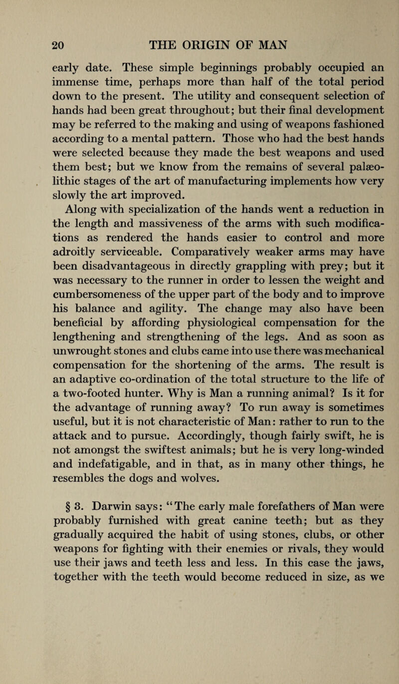early date. These simple beginnings probably occupied an immense time, perhaps more than half of the total period down to the present. The utility and consequent selection of hands had been great throughout; but their final development may be referred to the making and using of weapons fashioned according to a mental pattern. Those who had the best hands were selected because they made the best weapons and used them best; but we know from the remains of several palaeo¬ lithic stages of the art of manufacturing implements how very slowly the art improved. Along with specialization of the hands went a reduction in the length and massiveness of the arms with such modifica¬ tions as rendered the hands easier to control and more adroitly serviceable. Comparatively weaker arms may have been disadvantageous in directly grappling with prey; but it was necessary to the runner in order to lessen the weight and cumbersomeness of the upper part of the body and to improve his balance and agility. The change may also have been beneficial by affording physiological compensation for the lengthening and strengthening of the legs. And as soon as unwrought stones and clubs came into use there was mechanical compensation for the shortening of the arms. The result is an adaptive co-ordination of the total structure to the life of a two-footed hunter. Why is Man a running animal? Is it for the advantage of running away? To run away is sometimes useful, but it is not characteristic of Man: rather to run to the attack and to pursue. Accordingly, though fairly swift, he is not amongst the swiftest animals; but he is very long-winded and indefatigable, and in that, as in many other things, he resembles the dogs and wolves. § 3. Darwin says: “The early male forefathers of Man were probably furnished with great canine teeth; but as they gradually acquired the habit of using stones, clubs, or other weapons for fighting with their enemies or rivals, they would use their jaws and teeth less and less. In this case the jaws, together with the teeth would become reduced in size, as we