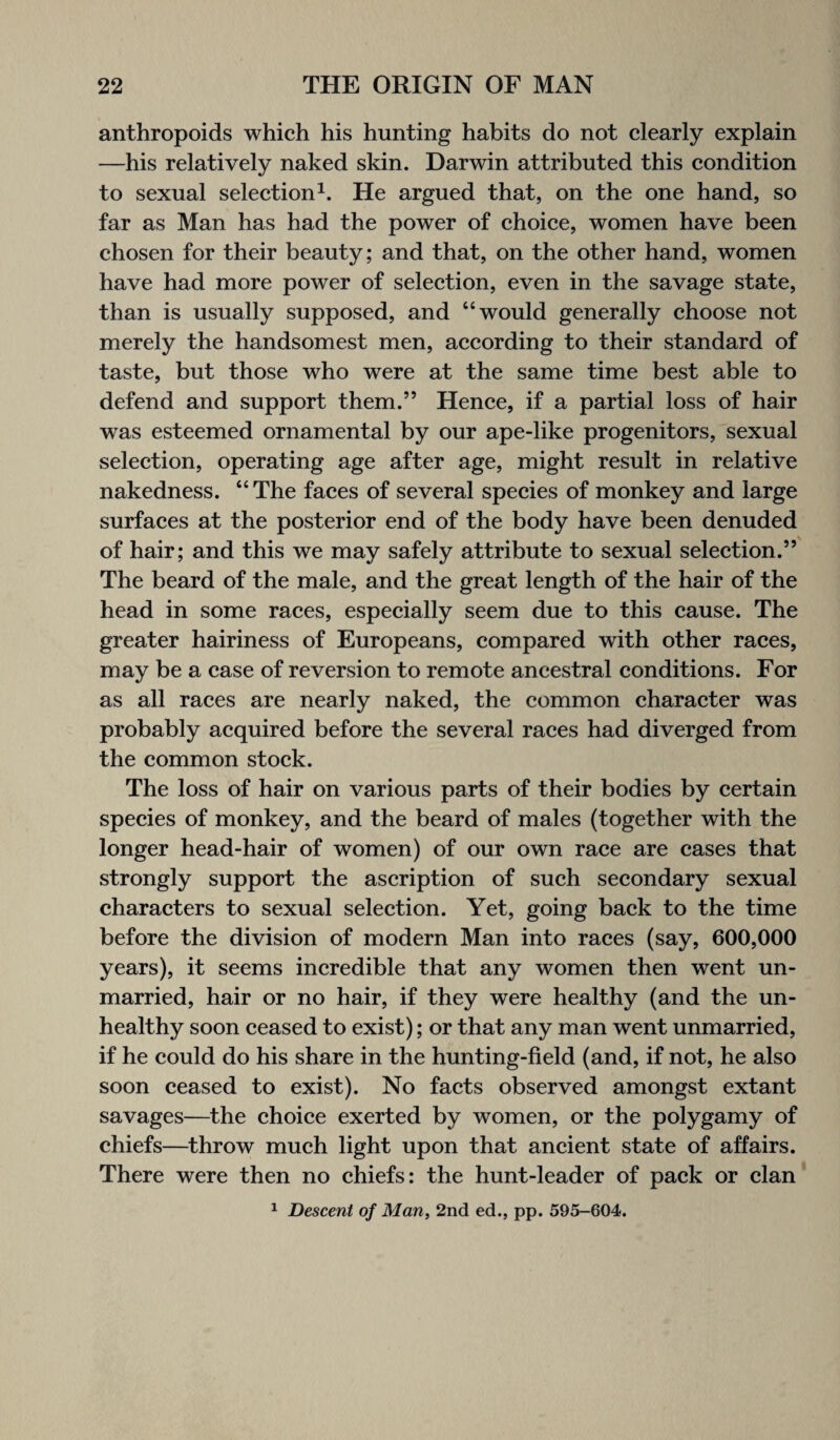 anthropoids which his hunting habits do not clearly explain —his relatively naked skin. Darwin attributed this condition to sexual selection1. He argued that, on the one hand, so far as Man has had the power of choice, women have been chosen for their beauty; and that, on the other hand, women have had more power of selection, even in the savage state, than is usually supposed, and “would generally choose not merely the handsomest men, according to their standard of taste, but those who were at the same time best able to defend and support them.” Hence, if a partial loss of hair was esteemed ornamental by our ape-like progenitors, sexual selection, operating age after age, might result in relative nakedness. “The faces of several species of monkey and large surfaces at the posterior end of the body have been denuded of hair; and this we may safely attribute to sexual selection.” The beard of the male, and the great length of the hair of the head in some races, especially seem due to this cause. The greater hairiness of Europeans, compared with other races, may be a case of reversion to remote ancestral conditions. For as all races are nearly naked, the common character was probably acquired before the several races had diverged from the common stock. The loss of hair on various parts of their bodies by certain species of monkey, and the beard of males (together with the longer head-hair of women) of our own race are cases that strongly support the ascription of such secondary sexual characters to sexual selection. Yet, going back to the time before the division of modern Man into races (say, 600,000 years), it seems incredible that any women then went un¬ married, hair or no hair, if they were healthy (and the un¬ healthy soon ceased to exist); or that any man went unmarried, if he could do his share in the hunting-field (and, if not, he also soon ceased to exist). No facts observed amongst extant savages—the choice exerted by women, or the polygamy of chiefs—throw much light upon that ancient state of affairs. There were then no chiefs: the hunt-leader of pack or clan