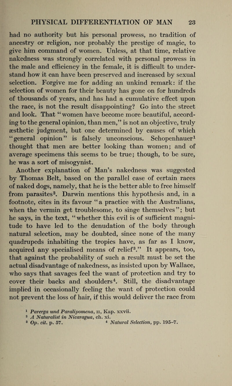 had no authority but his personal prowess, no tradition of ancestry or religion, nor probably the prestige of magic, to give him command of women. Unless, at that time, relative nakedness was strongly correlated with personal prowess in the male and efficiency in the female, it is difficult to under¬ stand how it can have been preserved and increased by sexual selection. Forgive me for adding an unkind remark: if the selection of women for their beauty has gone on for hundreds of thousands of years, and has had a cumulative effect upon the race, is not the result disappointing? Go into the street and look. That “women have become more beautiful, accord¬ ing to the general opinion, than men,” is not an objective, truly aesthetic judgment, but one determined by causes of which “general opinion” is falsely unconscious. Schopenhauer1 thought that men are better looking than women; and of average specimens this seems to be true; though, to be sure, he was a sort of misogynist. Another explanation of Man’s nakedness was suggested by Thomas Belt, based on the parallel case of certain races of naked dogs, namely, that he is the better able to free himself from parasites2. Darwin mentions this hypothesis and, in a footnote, cites in its favour “a practice with the Australians, when the vermin get troublesome, to singe themselves”; but he says, in the text, “whether this evil is of sufficient magni¬ tude to have led to the denudation of the body through natural selection, may be doubted, since none of the many quadrupeds inhabiting the tropics have, as far as I know, acquired any specialised means of relief3.” It appears, too, that against the probability of such a result must be set the actual disadvantage of nakedness, as insisted upon by Wallace, who says that savages feel the want of protection and try to cover their backs and shoulders4. Still, the disadvantage implied in occasionally feeling the want of protection could not prevent the loss of hair, if this would deliver the race from 1 Parerga und Paralipomena, n, Kap. xxvii. 2 A Naturalist in Nicaragua, ch. xi. 3 Op. cit. p. 57. 4 Natural Selection, pp. 195-7.