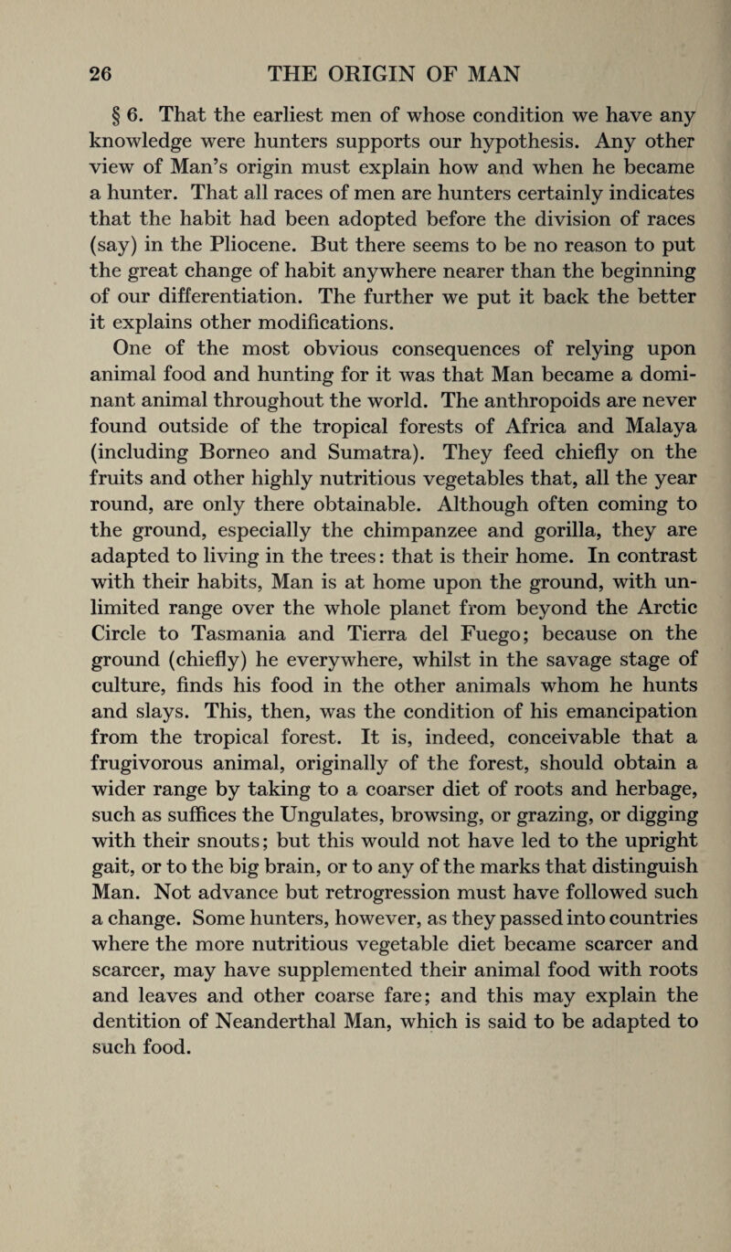 § 6. That the earliest men of whose condition we have any knowledge were hunters supports our hypothesis. Any other view of Man’s origin must explain how and when he became a hunter. That all races of men are hunters certainly indicates that the habit had been adopted before the division of races (say) in the Pliocene. But there seems to be no reason to put the great change of habit anywhere nearer than the beginning of our differentiation. The further we put it back the better it explains other modifications. One of the most obvious consequences of relying upon animal food and hunting for it was that Man became a domi¬ nant animal throughout the world. The anthropoids are never found outside of the tropical forests of Africa and Malaya (including Borneo and Sumatra). They feed chiefly on the fruits and other highly nutritious vegetables that, all the year round, are only there obtainable. Although often coming to the ground, especially the chimpanzee and gorilla, they are adapted to living in the trees: that is their home. In contrast with their habits, Man is at home upon the ground, with un¬ limited range over the whole planet from beyond the Arctic Circle to Tasmania and Tierra del Fuego; because on the ground (chiefly) he everywhere, whilst in the savage stage of culture, finds his food in the other animals whom he hunts and slays. This, then, was the condition of his emancipation from the tropical forest. It is, indeed, conceivable that a frugivorous animal, originally of the forest, should obtain a wider range by taking to a coarser diet of roots and herbage, such as suffices the Ungulates, browsing, or grazing, or digging with their snouts; but this would not have led to the upright gait, or to the big brain, or to any of the marks that distinguish Man. Not advance but retrogression must have followed such a change. Some hunters, however, as they passed into countries where the more nutritious vegetable diet became scarcer and scarcer, may have supplemented their animal food with roots and leaves and other coarse fare; and this may explain the dentition of Neanderthal Man, which is said to be adapted to such food.