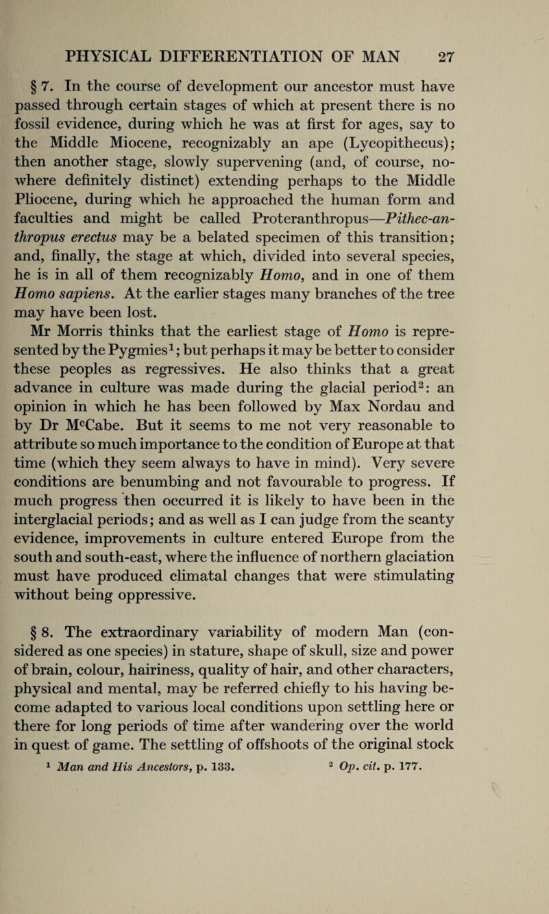 § 7. In the course of development our ancestor must have passed through certain stages of which at present there is no fossil evidence, during which he was at first for ages, say to the Middle Miocene, recognizably an ape (Lycopithecus); then another stage, slowly supervening (and, of course, no¬ where definitely distinct) extending perhaps to the Middle Pliocene, during which he approached the human form and faculties and might be called Proteranthropus—Pithec-an- thropus erectus may be a belated specimen of this transition; and, finally, the stage at which, divided into several species, he is in all of them recognizably Homo, and in one of them Homo sapiens. At the earlier stages many branches of the tree may have been lost. Mr Morris thinks that the earliest stage of Homo is repre¬ sented by the Pygmies1; but perhaps it may be better to consider these peoples as regressives. He also thinks that a great advance in culture was made during the glacial period2: an opinion in which he has been followed by Max Nordau and by Dr McCabe. But it seems to me not very reasonable to attribute so much importance to the condition of Europe at that time (which they seem always to have in mind). Very severe conditions are benumbing and not favourable to progress. If much progress then occurred it is likely to have been in the interglacial periods; and as well as I can judge from the scanty evidence, improvements in culture entered Europe from the south and south-east, where the influence of northern glaciation must have produced climatal changes that were stimulating without being oppressive. § 8. The extraordinary variability of modern Man (con¬ sidered as one species) in stature, shape of skull, size and power of brain, colour, hairiness, quality of hair, and other characters, physical and mental, may be referred chiefly to his having be¬ come adapted to various local conditions upon settling here or there for long periods of time after wandering over the world in quest of game. The settling of offshoots of the original stock 1 Man and His Ancestors, p. 133. 2 Op. cit. p. 177.