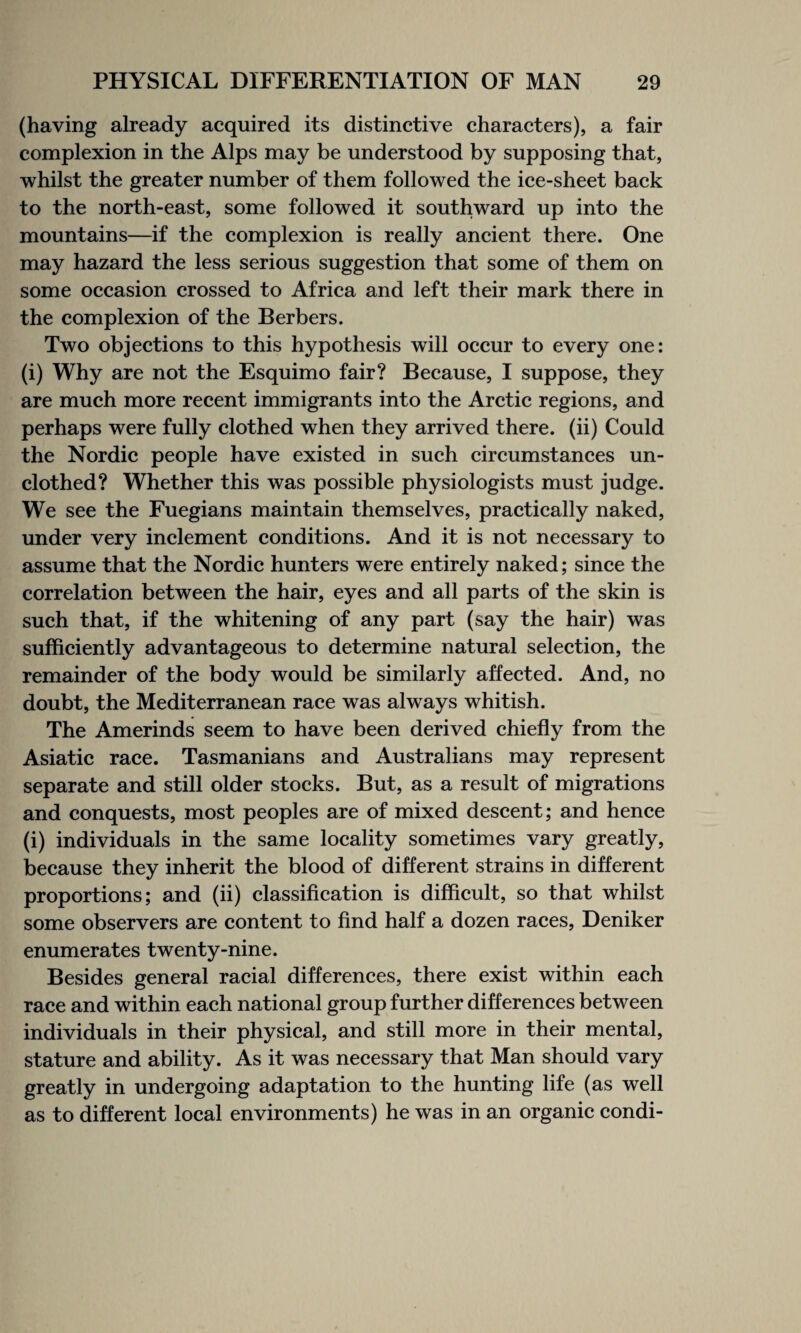 (having already acquired its distinctive characters), a fair complexion in the Alps may be understood by supposing that, whilst the greater number of them followed the ice-sheet back to the north-east, some followed it southward up into the mountains—if the complexion is really ancient there. One may hazard the less serious suggestion that some of them on some occasion crossed to Africa and left their mark there in the complexion of the Berbers. Two objections to this hypothesis will occur to every one: (i) Why are not the Esquimo fair? Because, I suppose, they are much more recent immigrants into the Arctic regions, and perhaps were fully clothed when they arrived there, (ii) Could the Nordic people have existed in such circumstances un¬ clothed? Whether this was possible physiologists must judge. We see the Fuegians maintain themselves, practically naked, under very inclement conditions. And it is not necessary to assume that the Nordic hunters were entirely naked; since the correlation between the hair, eyes and all parts of the skin is such that, if the whitening of any part (say the hair) was sufficiently advantageous to determine natural selection, the remainder of the body would be similarly affected. And, no doubt, the Mediterranean race was always whitish. The Amerinds seem to have been derived chiefly from the Asiatic race. Tasmanians and Australians may represent separate and still older stocks. But, as a result of migrations and conquests, most peoples are of mixed descent; and hence (i) individuals in the same locality sometimes vary greatly, because they inherit the blood of different strains in different proportions; and (ii) classification is difficult, so that whilst some observers are content to find half a dozen races, Deniker enumerates twenty-nine. Besides general racial differences, there exist within each race and within each national group further differences between individuals in their physical, and still more in their mental, stature and ability. As it was necessary that Man should vary greatly in undergoing adaptation to the hunting life (as well as to different local environments) he was in an organic condi-
