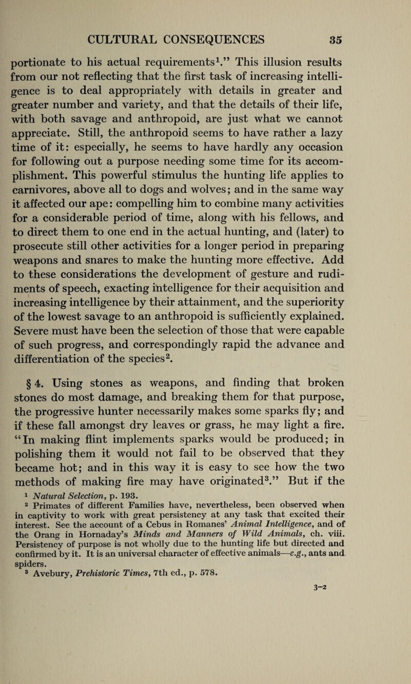 portionate to his actual requirements1.” This illusion results from our not reflecting that the first task of increasing intelli¬ gence is to deal appropriately with details in greater and greater number and variety, and that the details of their life, with both savage and anthropoid, are just what we cannot appreciate. Still, the anthropoid seems to have rather a lazy time of it: especially, he seems to have hardly any occasion for following out a purpose needing some time for its accom¬ plishment. This powerful stimulus the hunting life applies to carnivores, above all to dogs and wolves; and in the same way it affected our ape: compelling him to combine many activities for a considerable period of time, along with his fellows, and to direct them to one end in the actual hunting, and (later) to prosecute still other activities for a longer period in preparing weapons and snares to make the hunting more effective. Add to these considerations the development of gesture and rudi¬ ments of speech, exacting intelligence for their acquisition and increasing intelligence by their attainment, and the superiority of the lowest savage to an anthropoid is sufficiently explained. Severe must have been the selection of those that were capable of such progress, and correspondingly rapid the advance and differentiation of the species2. § 4. Using stones as weapons, and finding that broken stones do most damage, and breaking them for that purpose, the progressive hunter necessarily makes some sparks fly; and if these fall amongst dry leaves or grass, he may light a fire. “In making flint implements sparks would be produced; in polishing them it would not fail to be observed that they became hot; and in this way it is easy to see how the two methods of making fire may have originated3.” But if the 1 Natural Selection, p. 193. 2 Primates of different Families have, nevertheless, been observed when in captivity to work with great persistency at any task that excited their interest. See the account of a Cebus in Romanes’ Animal Intelligence, and of the Orang in Hornaday’s Minds and Manners of Wild Animals, ch. viii. Persistency of purpose is not wholly due to the hunting life but directed and confirmed by it. It is an universal character of effective animals—e.g., ants and spiders. 3 Avebury, Prehistoric Times, 7th ed., p. 578. 3-2