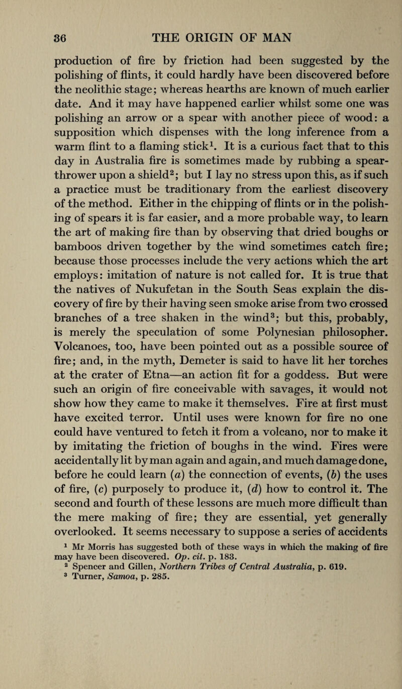 production of fire by friction had been suggested by the polishing of flints, it could hardly have been discovered before the neolithic stage; whereas hearths are known of much earlier date. And it may have happened earlier whilst some one was polishing an arrow or a spear with another piece of wood: a supposition which dispenses with the long inference from a warm flint to a flaming stick1. It is a curious fact that to this day in Australia fire is sometimes made by rubbing a spear- thrower upon a shield2; but I lay no stress upon this, as if such a practice must be traditionary from the earliest discovery of the method. Either in the chipping of flints or in the polish¬ ing of spears it is far easier, and a more probable way, to learn the art of making fire than by observing that dried boughs or bamboos driven together by the wind sometimes catch fire; because those processes include the very actions which the art employs: imitation of nature is not called for. It is true that the natives of Nukufetan in the South Seas explain the dis¬ covery of fire by their having seen smoke arise from two crossed branches of a tree shaken in the wind3; but this, probably, is merely the speculation of some Polynesian philosopher. Volcanoes, too, have been pointed out as a possible source of fire; and, in the myth, Demeter is said to have lit her torches at the crater of Etna—an action fit for a goddess. But were such an origin of fire conceivable with savages, it would not show how they came to make it themselves. Fire at first must have excited terror. Until uses were known for fire no one could have ventured to fetch it from a volcano, nor to make it by imitating the friction of boughs in the wind. Fires were accidentally lit by man again and again, and much damage done, before he could learn (a) the connection of events, (b) the uses of fire, (c) purposely to produce it, (d) how to control it. The second and fourth of these lessons are much more difficult than the mere making of fire; they are essential, yet generally overlooked. It seems necessary to suppose a series of accidents 1 Mr Morris has suggested both of these ways in which the making of fire may have been discovered. Op. cit. p. 183. 2 Spencer and Gillen, Northern Tribes of Central Australia, p. 619. 3 Turner, Samoa, p. 285.