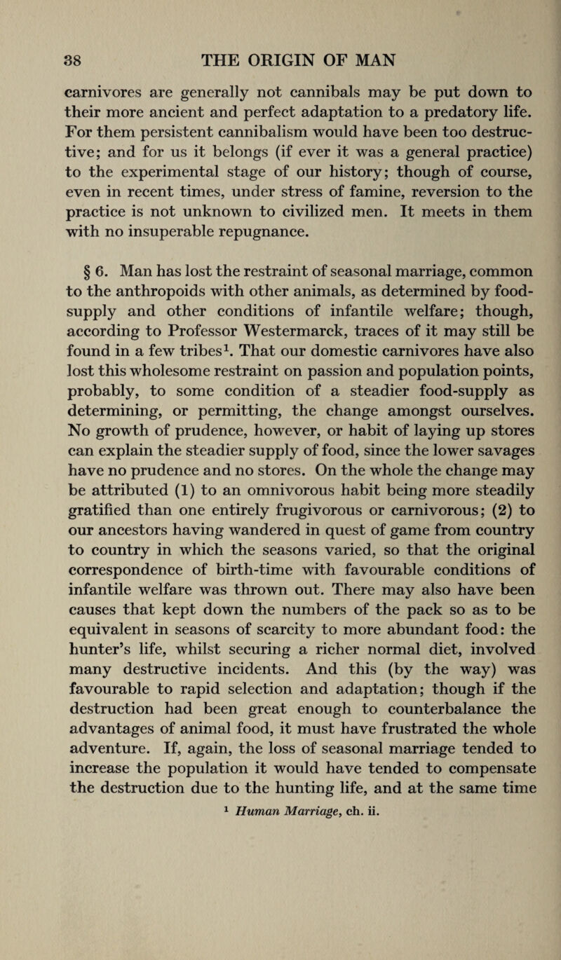 carnivores are generally not cannibals may be put down to their more ancient and perfect adaptation to a predatory life. For them persistent cannibalism would have been too destruc¬ tive; and for us it belongs (if ever it was a general practice) to the experimental stage of our history; though of course, even in recent times, under stress of famine, reversion to the practice is not unknown to civilized men. It meets in them with no insuperable repugnance. § 6. Man has lost the restraint of seasonal marriage, common to the anthropoids with other animals, as determined by food- supply and other conditions of infantile welfare; though, according to Professor Westermarck, traces of it may still be found in a few tribes1. That our domestic carnivores have also lost this wholesome restraint on passion and population points, probably, to some condition of a steadier food-supply as determining, or permitting, the change amongst ourselves. No growth of prudence, however, or habit of laying up stores can explain the steadier supply of food, since the lower savages have no prudence and no stores. On the whole the change may be attributed (1) to an omnivorous habit being more steadily gratified than one entirely frugivorous or carnivorous; (2) to our ancestors having wandered in quest of game from country to country in which the seasons varied, so that the original correspondence of birth-time with favourable conditions of infantile welfare was thrown out. There may also have been causes that kept down the numbers of the pack so as to be equivalent in seasons of scarcity to more abundant food: the hunter’s life, whilst securing a richer normal diet, involved many destructive incidents. And this (by the way) was favourable to rapid selection and adaptation; though if the destruction had been great enough to counterbalance the advantages of animal food, it must have frustrated the whole adventure. If, again, the loss of seasonal marriage tended to increase the population it would have tended to compensate the destruction due to the hunting life, and at the same time 1 Human Marriage, ch. ii.