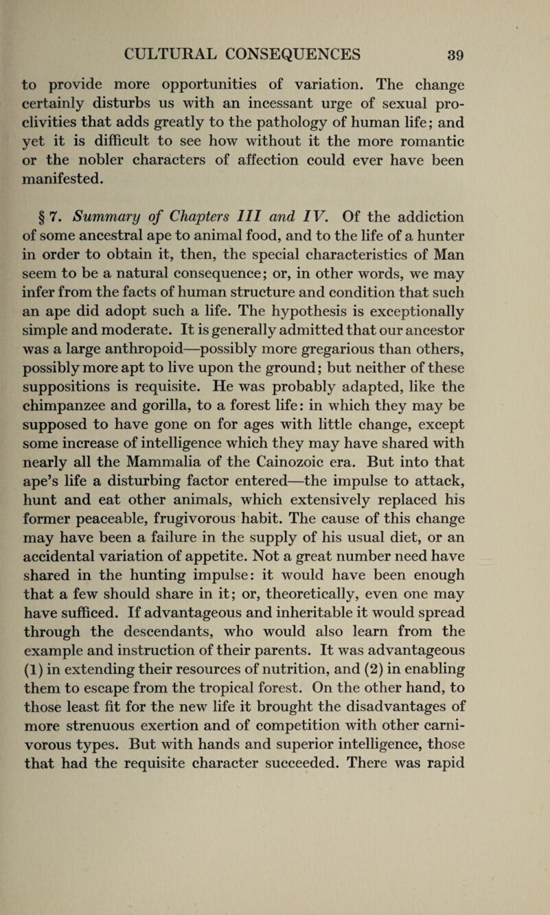 to provide more opportunities of variation. The change certainly disturbs us with an incessant urge of sexual pro¬ clivities that adds greatly to the pathology of human life; and yet it is difficult to see how without it the more romantic or the nobler characters of affection could ever have been manifested. § 7. Summary of Chapters III and IV. Of the addiction of some ancestral ape to animal food, and to the life of a hunter in order to obtain it, then, the special characteristics of Man seem to be a natural consequence; or, in other words, we may infer from the facts of human structure and condition that such an ape did adopt such a life. The hypothesis is exceptionally simple and moderate. It is generally admitted that our ancestor was a large anthropoid—possibly more gregarious than others, possibly more apt to live upon the ground; but neither of these suppositions is requisite. He was probably adapted, like the chimpanzee and gorilla, to a forest life: in which they may be supposed to have gone on for ages with little change, except some increase of intelligence which they may have shared with nearly all the Mammalia of the Cainozoic era. But into that ape’s life a disturbing factor entered—the impulse to attack, hunt and eat other animals, which extensively replaced his former peaceable, frugivorous habit. The cause of this change may have been a failure in the supply of his usual diet, or an accidental variation of appetite. Not a great number need have shared in the hunting impulse: it would have been enough that a few should share in it; or, theoretically, even one may have sufficed. If advantageous and inheritable it would spread through the descendants, who would also learn from the example and instruction of their parents. It was advantageous (1) in extending their resources of nutrition, and (2) in enabling them to escape from the tropical forest. On the other hand, to those least fit for the new life it brought the disadvantages of more strenuous exertion and of competition with other carni¬ vorous types. But with hands and superior intelligence, those that had the requisite character succeeded. There was rapid