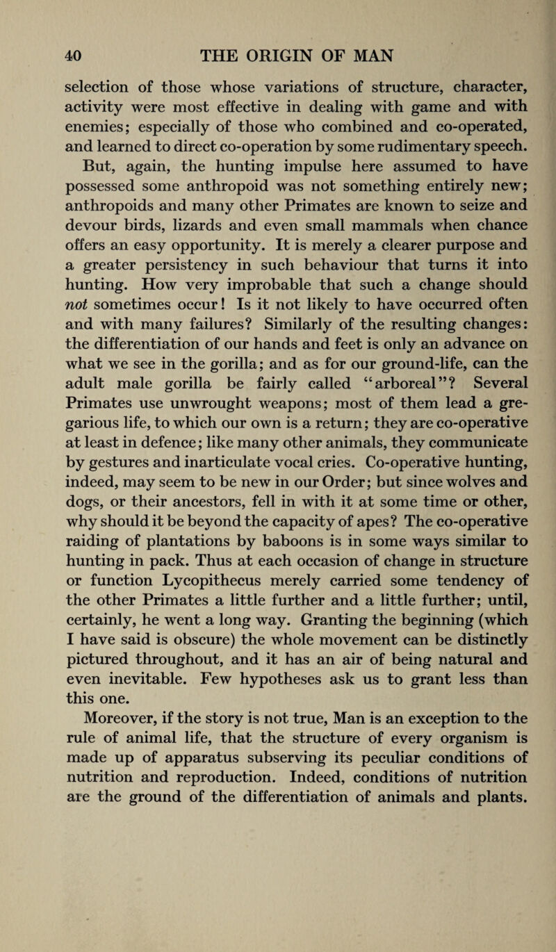 selection of those whose variations of structure, character, activity were most effective in dealing with game and with enemies; especially of those who combined and co-operated, and learned to direct co-operation by some rudimentary speech. But, again, the hunting impulse here assumed to have possessed some anthropoid was not something entirely new; anthropoids and many other Primates are known to seize and devour birds, lizards and even small mammals when chance offers an easy opportunity. It is merely a clearer purpose and a greater persistency in such behaviour that turns it into hunting. How very improbable that such a change should not sometimes occur! Is it not likely to have occurred often and with many failures? Similarly of the resulting changes: the differentiation of our hands and feet is only an advance on what we see in the gorilla; and as for our ground-life, can the adult male gorilla be fairly called “arboreal”? Several Primates use unwrought weapons; most of them lead a gre¬ garious life, to which our own is a return; they are co-operative at least in defence; like many other animals, they communicate by gestures and inarticulate vocal cries. Co-operative hunting, indeed, may seem to be new in our Order; but since wolves and dogs, or their ancestors, fell in with it at some time or other, why should it be beyond the capacity of apes? The co-operative raiding of plantations by baboons is in some ways similar to hunting in pack. Thus at each occasion of change in structure or function Lycopithecus merely carried some tendency of the other Primates a little further and a little further; until, certainly, he went a long way. Granting the beginning (which I have said is obscure) the whole movement can be distinctly pictured throughout, and it has an air of being natural and even inevitable. Few hypotheses ask us to grant less than this one. Moreover, if the story is not true, Man is an exception to the rule of animal life, that the structure of every organism is made up of apparatus subserving its peculiar conditions of nutrition and reproduction. Indeed, conditions of nutrition are the ground of the differentiation of animals and plants.