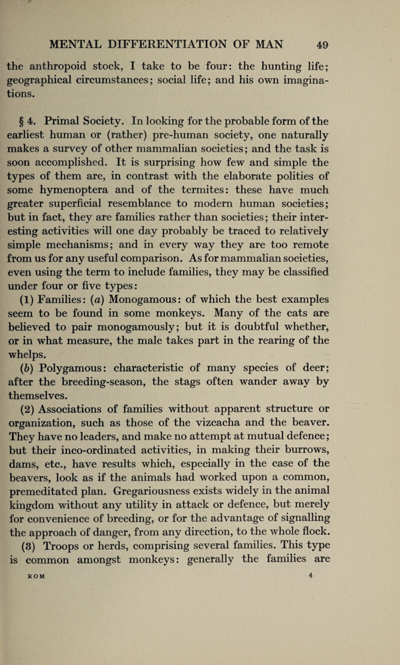 the anthropoid stock, I take to be four: the hunting life; geographical circumstances; social life; and his own imagina¬ tions. § 4. Primal Society. In looking for the probable form of the earliest human or (rather) pre-human society, one naturally makes a survey of other mammalian societies; and the task is soon accomplished. It is surprising how few and simple the types of them are, in contrast with the elaborate polities of some hymenoptera and of the termites: these have much greater superficial resemblance to modern human societies; but in fact, they are families rather than societies; their inter¬ esting activities will one day probably be traced to relatively simple mechanisms; and in every way they are too remote from us for any useful comparison. As for mammalian societies, even using the term to include families, they may be classified under four or five types: (1) Families: (a) Monogamous: of which the best examples seem to be found in some monkeys. Many of the cats are believed to pair monogamously; but it is doubtful whether, or in what measure, the male takes part in the rearing of the whelps. (b) Polygamous: characteristic of many species of deer; after the breeding-season, the stags often wander away by themselves. (2) Associations of families without apparent structure or organization, such as those of the vizcacha and the beaver. They have no leaders, and make no attempt at mutual defence; but their ineo-ordinated activities, in making their burrows, dams, etc., have results which, especially in the case of the beavers, look as if the animals had worked upon a common, premeditated plan. Gregariousness exists widely in the animal kingdom without any utility in attack or defence, but merely for convenience of breeding, or for the advantage of signalling the approach of danger, from any direction, to the whole flock. (3) Troops or herds, comprising several families. This type is common amongst monkeys: generally the families are ROM 4