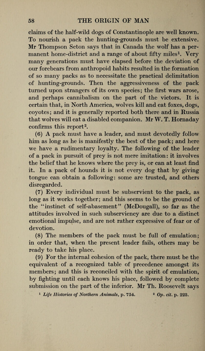 claims of the half-wild dogs of Constantinople are well known. To nourish a pack the hunting-grounds must be extensive. Mr Thompson Seton says that in Canada the wolf has a per¬ manent home-district and a range of about fifty miles1. Very many generations must have elapsed before the deviation of our forebears from anthropoid habits resulted in the formation of so many packs as to necessitate the practical delimitation of hunting-grounds. Then the aggressiveness of the pack turned upon strangers of its own species; the first wars arose, and perhaps cannibalism on the part of the victors. It is certain that, in North America, wolves kill and eat foxes, dogs, coyotes; and it is generally reported both there and in Russia that wolves will eat a disabled companion. Mr W. T. Hornaday confirms this report2. (6) A pack must have a leader, and must devotedly follow him as long as he is manifestly the best of the pack; and here we have a rudimentary loyalty. The following of the leader of a pack in pursuit of prey is not mere imitation: it involves the belief that he knows where the prey is, or can at least find it. In a pack of hounds it is not every dog that by giving tongue can obtain a following: some are trusted, and others disregarded. (7) Every individual must be subservient to the pack, as long as it works together; and this seems to be the ground of the “instinct of self-abasement” (McDougall), so far as the attitudes involved in such subserviency are due to a distinct emotional impulse, and are not rather expressive of fear or of devotion. (8) The members of the pack must be full of emulation; in order that, when the present leader fails, others may be ready to take his place. (9) For the internal cohesion of the pack, there must be the equivalent of a recognized table of precedence amongst its members; and this is reconciled with the spirit of emulation, by fighting until each knows his place, followed by complete submission on the part of the inferior. Mr Th. Roosevelt says 1 Life Histories of Northern Animals, p. 754. 2 Op. cit. p. 223.