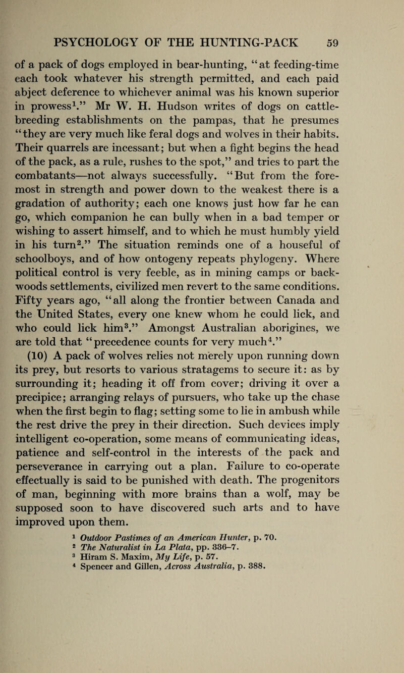 of a pack of dogs employed in bear-hunting, “at feeding-time each took whatever his strength permitted, and each paid abject deference to whichever animal was his known superior in prowess1.” Mr W. H. Hudson writes of dogs on cattle- breeding establishments on the pampas, that he presumes “they are very much like feral dogs and wolves in their habits. Their quarrels are incessant; but when a fight begins the head of the pack, as a rule, rushes to the spot,” and tries to part the combatants—not always successfully. “But from the fore¬ most in strength and power down to the weakest there is a gradation of authority; each one knows just how far he can go, which companion he can bully when in a bad temper or wishing to assert himself, and to which he must humbly yield in his turn2.” The situation reminds one of a houseful of schoolboys, and of how ontogeny repeats phylogeny. Where political control is very feeble, as in mining camps or back- woods settlements, civilized men revert to the same conditions. Fifty years ago, “all along the frontier between Canada and the United States, every one knew whom he could lick, and who could lick him3.” Amongst Australian aborigines, we are told that “precedence counts for very much4.” (10) A pack of wolves relies not merely upon running down its prey, but resorts to various stratagems to secure it: as by surrounding it; heading it off from cover; driving it over a precipice; arranging relays of pursuers, who take up the chase when the first begin to flag; setting some to lie in ambush while the rest drive the prey in their direction. Such devices imply intelligent co-operation, some means of communicating ideas, patience and self-control in the interests of the pack and perseverance in carrying out a plan. Failure to co-operate effectually is said to be punished with death. The progenitors of man, beginning with more brains than a wolf, may be supposed soon to have discovered such arts and to have improved upon them. 1 Outdoor Pastimes of an American Hunter, p. 70. 2 The Naturalist in La Plata, pp. 336-7. 3 Hiram S. Maxim, My Life, p. 57. 4 Spencer and Gillen, Across Australia, p. 388.