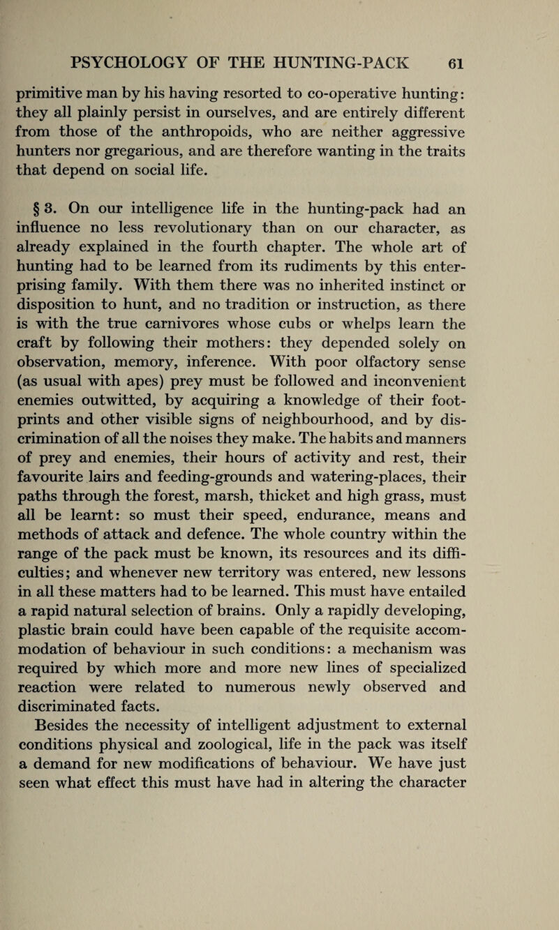 primitive man by his having resorted to co-operative hunting: they all plainly persist in ourselves, and are entirely different from those of the anthropoids, who are neither aggressive hunters nor gregarious, and are therefore wanting in the traits that depend on social life. § 3. On our intelligence life in the hunting-pack had an influence no less revolutionary than on our character, as already explained in the fourth chapter. The whole art of hunting had to be learned from its rudiments by this enter¬ prising family. With them there was no inherited instinct or disposition to hunt, and no tradition or instruction, as there is with the true carnivores whose cubs or whelps learn the craft by following their mothers: they depended solely on observation, memory, inference. With poor olfactory sense (as usual with apes) prey must be followed and inconvenient enemies outwitted, by acquiring a knowledge of their foot¬ prints and other visible signs of neighbourhood, and by dis¬ crimination of all the noises they make. The habits and manners of prey and enemies, their hours of activity and rest, their favourite lairs and feeding-grounds and watering-places, their paths through the forest, marsh, thicket and high grass, must all be learnt: so must their speed, endurance, means and methods of attack and defence. The whole country within the range of the pack must be known, its resources and its diffi¬ culties; and whenever new territory was entered, new lessons in all these matters had to be learned. This must have entailed a rapid natural selection of brains. Only a rapidly developing, plastic brain could have been capable of the requisite accom¬ modation of behaviour in such conditions: a mechanism was required by which more and more new lines of specialized reaction were related to numerous newly observed and discriminated facts. Besides the necessity of intelligent adjustment to external conditions physical and zoological, life in the pack was itself a demand for new modifications of behaviour. We have just seen what effect this must have had in altering the character
