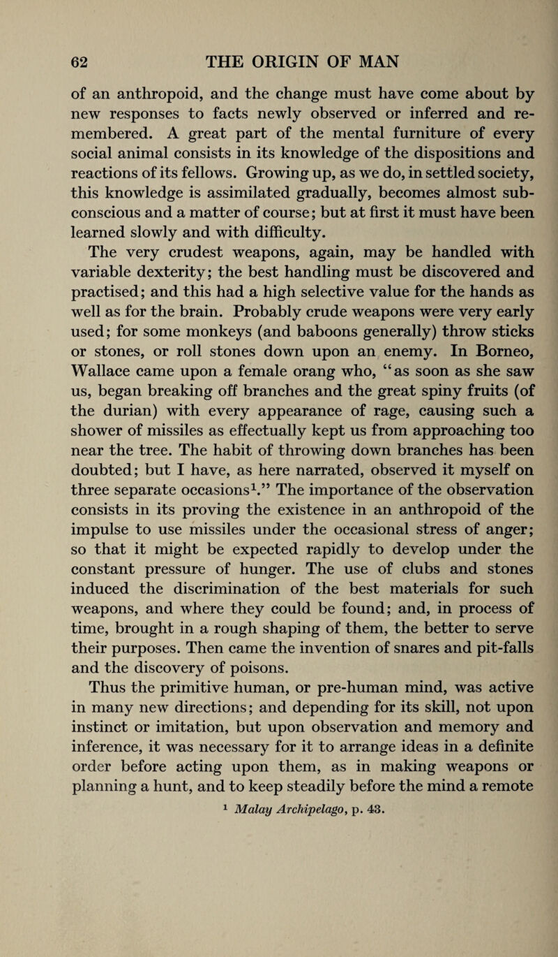 of an anthropoid, and the change must have come about by new responses to facts newly observed or inferred and re¬ membered. A great part of the mental furniture of every social animal consists in its knowledge of the dispositions and reactions of its fellows. Growing up, as we do, in settled society, this knowledge is assimilated gradually, becomes almost sub¬ conscious and a matter of course; but at first it must have been learned slowly and with difficulty. The very crudest weapons, again, may be handled with variable dexterity; the best handling must be discovered and practised; and this had a high selective value for the hands as well as for the brain. Probably crude weapons were very early used; for some monkeys (and baboons generally) throw sticks or stones, or roll stones down upon an enemy. In Borneo, Wallace came upon a female orang who, “as soon as she saw us, began breaking off branches and the great spiny fruits (of the durian) with every appearance of rage, causing such a shower of missiles as effectually kept us from approaching too near the tree. The habit of throwing down branches has been doubted; but I have, as here narrated, observed it myself on three separate occasions1.” The importance of the observation consists in its proving the existence in an anthropoid of the impulse to use missiles under the occasional stress of anger; so that it might be expected rapidly to develop under the constant pressure of hunger. The use of clubs and stones induced the discrimination of the best materials for such weapons, and where they could be found; and, in process of time, brought in a rough shaping of them, the better to serve their purposes. Then came the invention of snares and pit-falls and the discovery of poisons. Thus the primitive human, or pre-human mind, was active in many new directions; and depending for its skill, not upon instinct or imitation, but upon observation and memory and inference, it was necessary for it to arrange ideas in a definite order before acting upon them, as in making weapons or planning a hunt, and to keep steadily before the mind a remote 1 Malay Archipelago, p. 43.