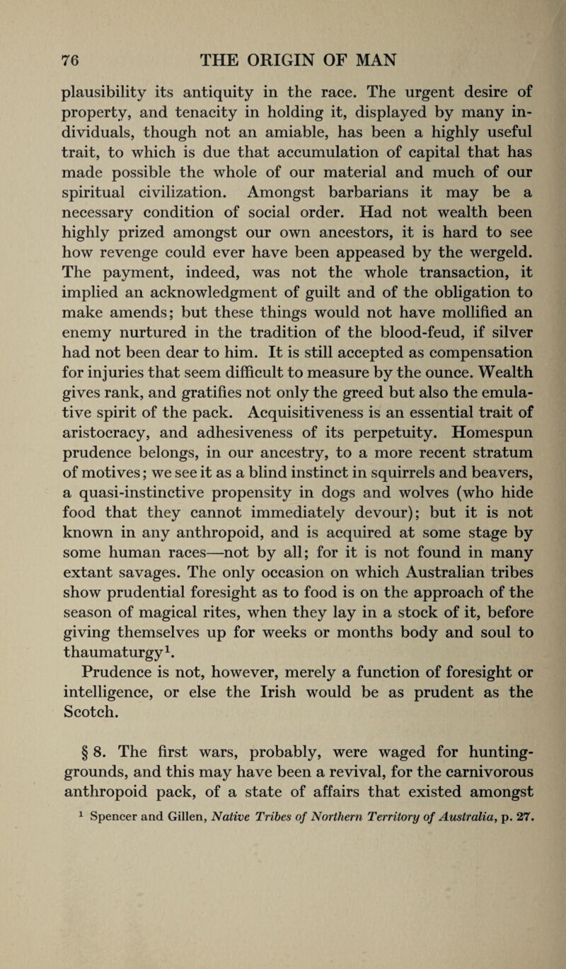 plausibility its antiquity in the race. The urgent desire of property, and tenacity in holding it, displayed by many in¬ dividuals, though not an amiable, has been a highly useful trait, to which is due that accumulation of capital that has made possible the whole of our material and much of our spiritual civilization. Amongst barbarians it may be a necessary condition of social order. Had not wealth been highly prized amongst our own ancestors, it is hard to see how revenge could ever have been appeased by the wergeld. The payment, indeed, was not the whole transaction, it implied an acknowledgment of guilt and of the obligation to make amends; but these things would not have mollified an enemy nurtured in the tradition of the blood-feud, if silver had not been dear to him. It is still accepted as compensation for injuries that seem difficult to measure by the ounce. Wealth gives rank, and gratifies not only the greed but also the emula¬ tive spirit of the pack. Acquisitiveness is an essential trait of aristocracy, and adhesiveness of its perpetuity. Homespun prudence belongs, in our ancestry, to a more recent stratum of motives; we see it as a blind instinct in squirrels and beavers, a quasi-instinctive propensity in dogs and wolves (who hide food that they cannot immediately devour); but it is not known in any anthropoid, and is acquired at some stage by some human races—not by all; for it is not found in many extant savages. The only occasion on which Australian tribes show prudential foresight as to food is on the approach of the season of magical rites, when they lay in a stock of it, before giving themselves up for weeks or months body and soul to thaumaturgy1. Prudence is not, however, merely a function of foresight or intelligence, or else the Irish would be as prudent as the Scotch. § 8. The first wars, probably, were waged for hunting- grounds, and this may have been a revival, for the carnivorous anthropoid pack, of a state of affairs that existed amongst 1 Spencer and Gillen, Native Tribes of Northern Territory of Australia, p. 27.