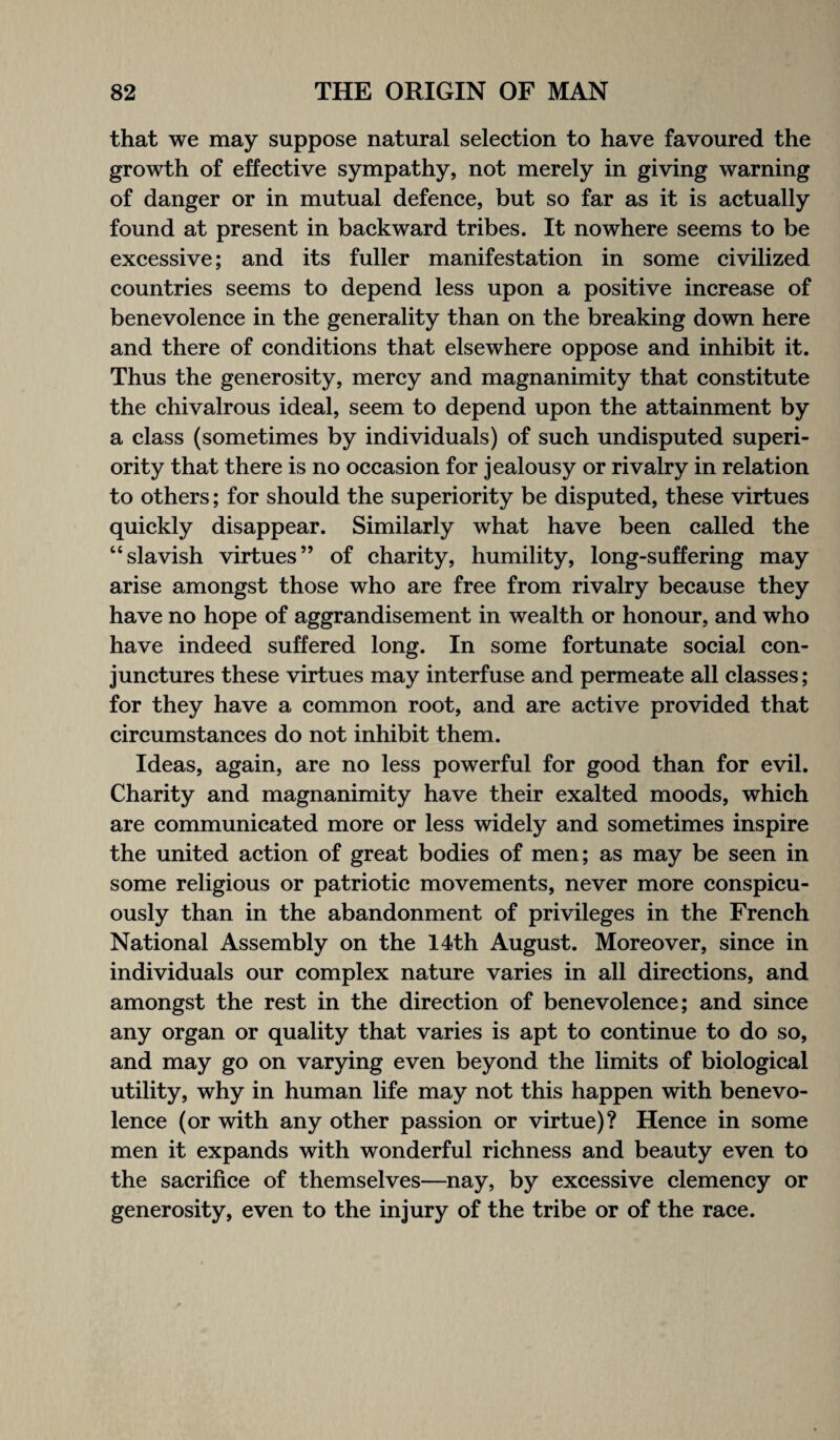 that we may suppose natural selection to have favoured the growth of effective sympathy, not merely in giving warning of danger or in mutual defence, but so far as it is actually found at present in backward tribes. It nowhere seems to be excessive; and its fuller manifestation in some civilized countries seems to depend less upon a positive increase of benevolence in the generality than on the breaking down here and there of conditions that elsewhere oppose and inhibit it. Thus the generosity, mercy and magnanimity that constitute the chivalrous ideal, seem to depend upon the attainment by a class (sometimes by individuals) of such undisputed superi¬ ority that there is no occasion for jealousy or rivalry in relation to others; for should the superiority be disputed, these virtues quickly disappear. Similarly what have been called the “slavish virtues” of charity, humility, long-suffering may arise amongst those who are free from rivalry because they have no hope of aggrandisement in wealth or honour, and who have indeed suffered long. In some fortunate social con¬ junctures these virtues may interfuse and permeate all classes ; for they have a common root, and are active provided that circumstances do not inhibit them. Ideas, again, are no less powerful for good than for evil. Charity and magnanimity have their exalted moods, which are communicated more or less widely and sometimes inspire the united action of great bodies of men; as may be seen in some religious or patriotic movements, never more conspicu¬ ously than in the abandonment of privileges in the French National Assembly on the 14th August. Moreover, since in individuals our complex nature varies in all directions, and amongst the rest in the direction of benevolence; and since any organ or quality that varies is apt to continue to do so, and may go on varying even beyond the limits of biological utility, why in human life may not this happen with benevo¬ lence (or with any other passion or virtue)? Hence in some men it expands with wonderful richness and beauty even to the sacrifice of themselves—nay, by excessive clemency or generosity, even to the injury of the tribe or of the race.