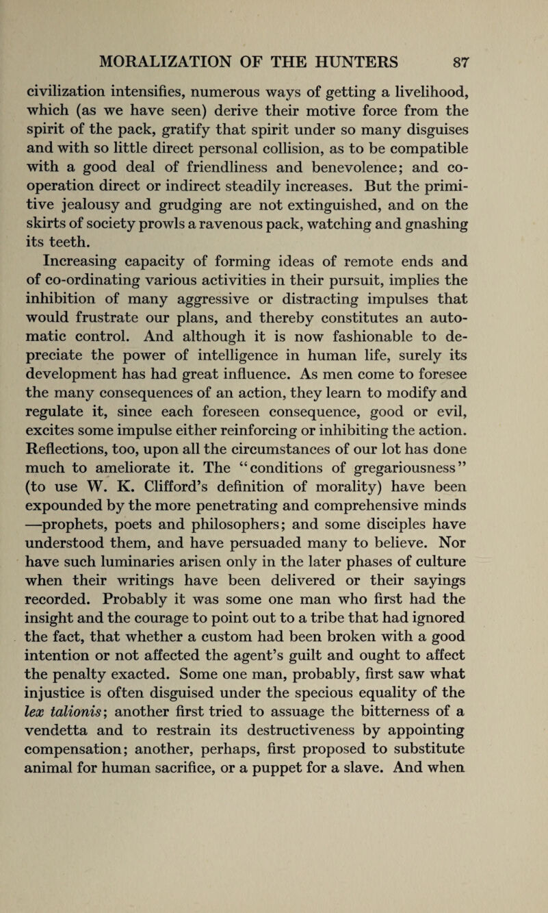 civilization intensifies, numerous ways of getting a livelihood, which (as we have seen) derive their motive force from the spirit of the pack, gratify that spirit under so many disguises and with so little direct personal collision, as to be compatible with a good deal of friendliness and benevolence; and co¬ operation direct or indirect steadily increases. But the primi¬ tive jealousy and grudging are not extinguished, and on the skirts of society prowls a ravenous pack, watching and gnashing its teeth. Increasing capacity of forming ideas of remote ends and of co-ordinating various activities in their pursuit, implies the inhibition of many aggressive or distracting impulses that would frustrate our plans, and thereby constitutes an auto¬ matic control. And although it is now fashionable to de¬ preciate the power of intelligence in human life, surely its development has had great influence. As men come to foresee the many consequences of an action, they learn to modify and regulate it, since each foreseen consequence, good or evil, excites some impulse either reinforcing or inhibiting the action. Reflections, too, upon all the circumstances of our lot has done much to ameliorate it. The “conditions of gregariousness” (to use W. K. Clifford’s definition of morality) have been expounded by the more penetrating and comprehensive minds —prophets, poets and philosophers; and some disciples have understood them, and have persuaded many to believe. Nor have such luminaries arisen only in the later phases of culture when their writings have been delivered or their sayings recorded. Probably it was some one man who first had the insight and the courage to point out to a tribe that had ignored the fact, that whether a custom had been broken with a good intention or not affected the agent’s guilt and ought to affect the penalty exacted. Some one man, probably, first saw what injustice is often disguised under the specious equality of the lex talionis; another first tried to assuage the bitterness of a vendetta and to restrain its destructiveness by appointing compensation; another, perhaps, first proposed to substitute animal for human sacrifice, or a puppet for a slave. And when
