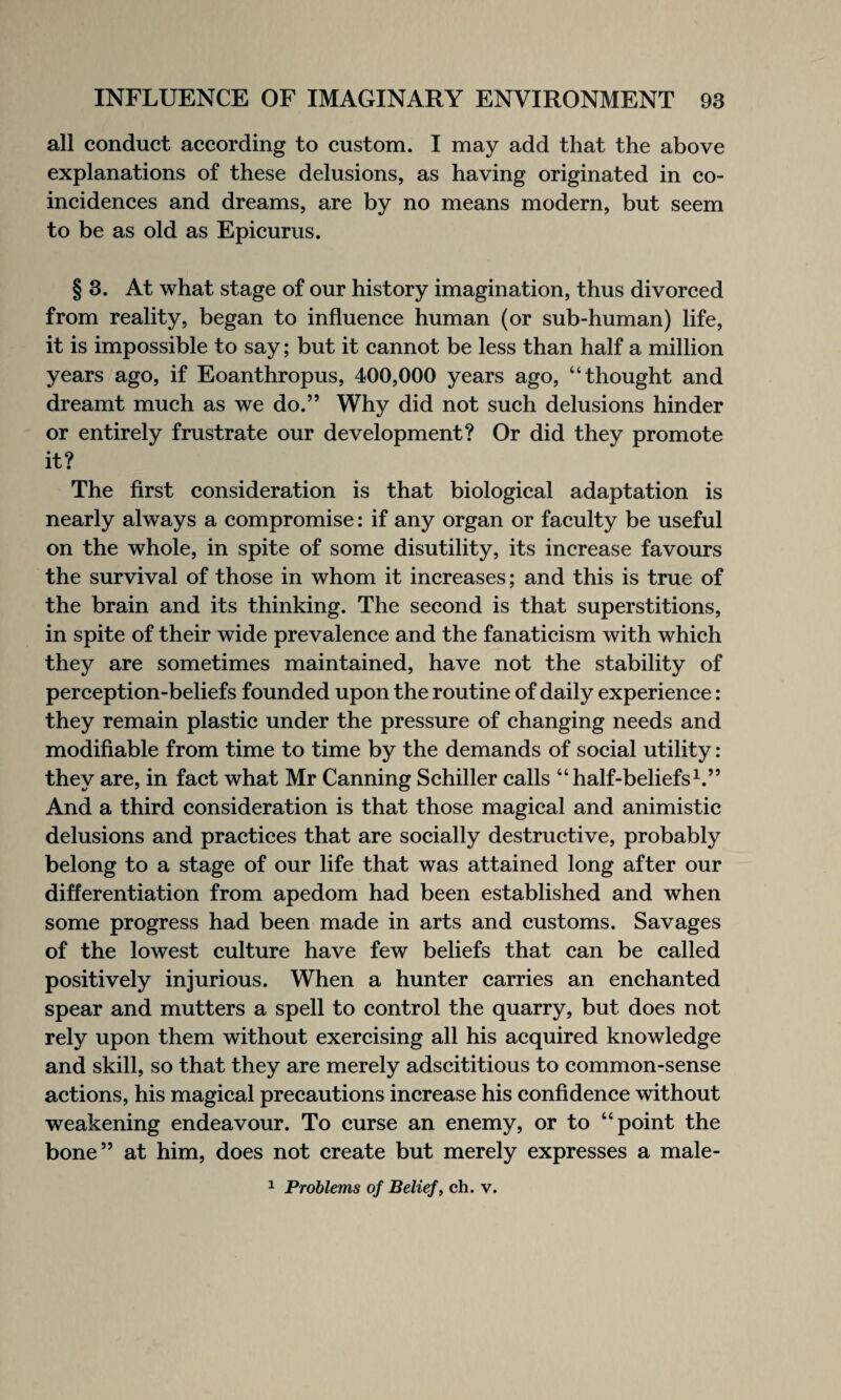 all conduct according to custom. I may add that the above explanations of these delusions, as having originated in co¬ incidences and dreams, are by no means modern, but seem to be as old as Epicurus. § 3. At what stage of our history imagination, thus divorced from reality, began to influence human (or sub-human) life, it is impossible to say; but it cannot be less than half a million years ago, if Eoanthropus, 400,000 years ago, “thought and dreamt much as we do.” Why did not such delusions hinder or entirely frustrate our development? Or did they promote it? The first consideration is that biological adaptation is nearly always a compromise: if any organ or faculty be useful on the whole, in spite of some disutility, its increase favours the survival of those in whom it increases; and this is true of the brain and its thinking. The second is that superstitions, in spite of their wide prevalence and the fanaticism with which they are sometimes maintained, have not the stability of perception-beliefs founded upon the routine of daily experience: they remain plastic under the pressure of changing needs and modifiable from time to time by the demands of social utility: they are, in fact what Mr Canning Schiller calls “half-beliefs1.” And a third consideration is that those magical and animistic delusions and practices that are socially destructive, probably belong to a stage of our life that was attained long after our differentiation from apedom had been established and when some progress had been made in arts and customs. Savages of the lowest culture have few beliefs that can be called positively injurious. When a hunter carries an enchanted spear and mutters a spell to control the quarry, but does not rely upon them without exercising all his acquired knowledge and skill, so that they are merely adscititious to common-sense actions, his magical precautions increase his confidence without weakening endeavour. To curse an enemy, or to “point the bone” at him, does not create but merely expresses a male- 1 Problems of Belief, ch. v.