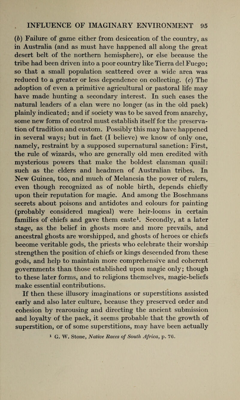 (b) Failure of game either from desiccation of the country, as in Australia (and as must have happened all along the great desert belt of the northern hemisphere), or else because the tribe had been driven into a poor country like Tierra del Fuego; so that a small population scattered over a wide area was reduced to a greater or less dependence on collecting. (c) The adoption of even a primitive agricultural or pastoral life may have made hunting a secondary interest. In such cases the natural leaders of a clan were no longer (as in the old pack) plainly indicated; and if society was to be saved from anarchy, some new form of control must establish itself for the preserva¬ tion of tradition and custom. Possibly this may have happened in several ways; but in fact (I believe) we know of only one, namely, restraint by a supposed supernatural sanction: First, the rule of wizards, who are generally old men credited with mysterious powers that make the boldest clansman quail: such as the elders and headmen of Australian tribes. In New Guinea, too, and much of Melanesia the power of rulers, even though recognized as of noble birth, depends chiefly upon their reputation for magic. And among the Boschmans secrets about poisons and antidotes and colours for painting (probably considered magical) were heir-looms in certain families of chiefs and gave them caste1. Secondly, at a later stage, as the belief in ghosts more and more prevails, and ancestral ghosts are worshipped, and ghosts of heroes or chiefs become veritable gods, the priests who celebrate their worship strengthen the position of chiefs or kings descended from these gods, and help to maintain more comprehensive and coherent governments than those established upon magic only; though to these later forms, and to religions themselves, magic-beliefs make essential contributions. If then these illusory imaginations or superstitions assisted early and also later culture, because they preserved order and cohesion by rearousing and directing the ancient submission and loyalty of the pack, it seems probable that the growth of superstition, or of some superstitions, may have been actually 1 G. W. Stone, Native Races of South Africa, p. 76.