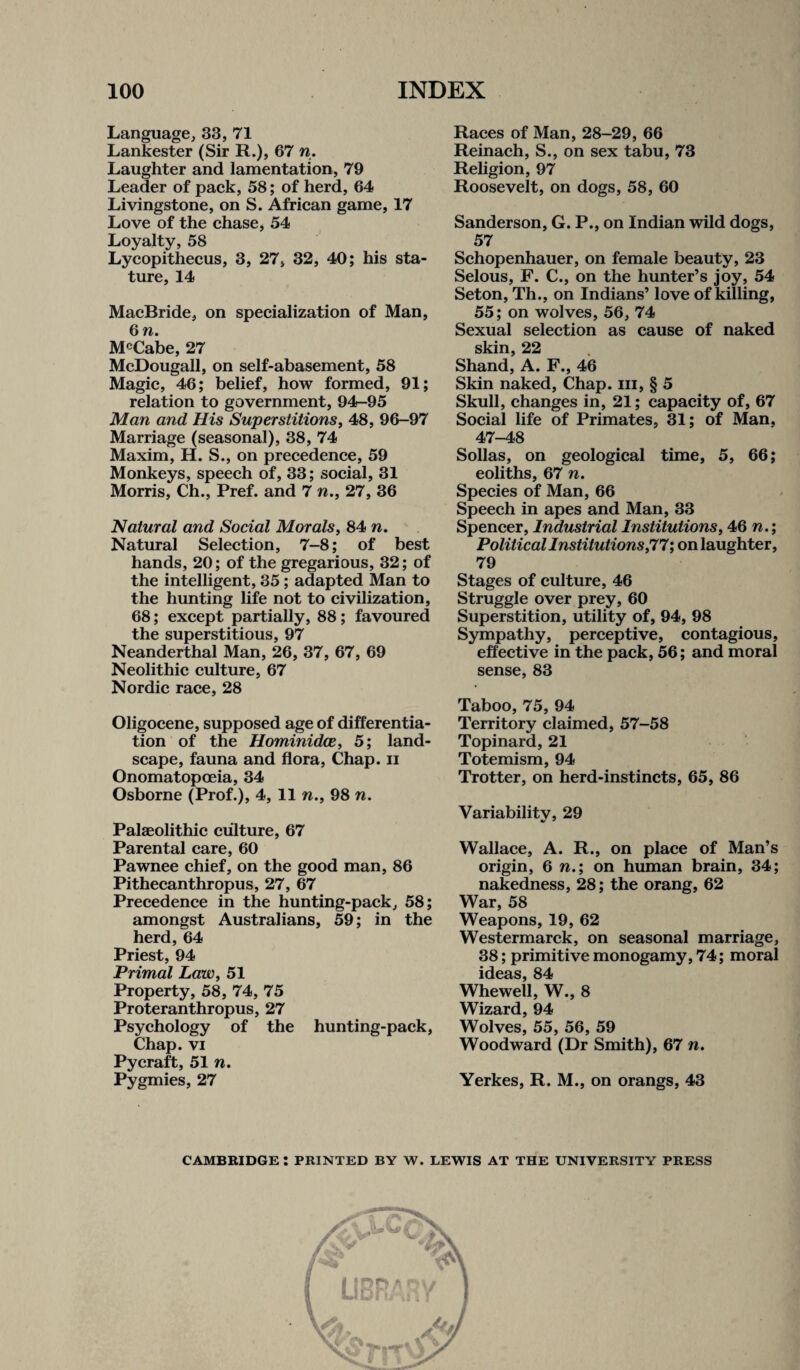 Language, 33, 71 Lankester (Sir R.), 67 n. Laughter and lamentation, 79 Leader of pack, 58; of herd, 64 Livingstone, on S. African game, 17 Love of the chase, 54 Loyalty, 58 Lycopithecus, 3, 27, 32, 40; his sta¬ ture, 14 MacBride, on specialization of Man, 6 n. McCabe, 27 McDougall, on self-abasement, 58 Magic, 46; belief, how formed, 91; relation to government, 94-95 Man and His Superstitions, 48, 96-97 Marriage (seasonal), 38, 74 Maxim, H. S., on precedence, 59 Monkeys, speech of, 33; social, 31 Morris, Ch., Pref. and 7 n., 27, 36 Natural and Social Morals, 84 n. Natural Selection, 7-8; of best hands, 20; of the gregarious, 32; of the intelligent, 35 ; adapted Man to the hunting life not to civilization, 68; except partially, 88; favoured the superstitious, 97 Neanderthal Man, 26, 37, 67, 69 Neolithic culture, 67 Nordic race, 28 Oligocene, supposed age of differentia¬ tion of the Hominidce, 5; land¬ scape, fauna and flora, Chap, ii Onomatopoeia, 34 Osborne (Prof.), 4, 11 n., 98 n. Palaeolithic culture, 67 Parental care, 60 Pawnee chief, on the good man, 86 Pithecanthropus, 27, 67 Precedence in the hunting-pack, 58; amongst Australians, 59; in the herd, 64 Priest, 94 Primal Law, 51 Property, 58, 74, 75 Proteranthropus, 27 Psychology of the hunting-pack, Chap, vi Pycraft, 51 n. Pygmies, 27 Races of Man, 28-29, 66 Reinach, S., on sex tabu, 73 Religion, 97 Roosevelt, on dogs, 58, 60 Sanderson, G. P., on Indian wild dogs, 57 Schopenhauer, on female beauty, 23 Selous, F. C., on the hunter’s joy, 54 Seton, Th., on Indians’ love of killing, 55; on wolves, 56, 74 Sexual selection as cause of naked skin, 22 Shand, A. F., 46 Skin naked, Chap, hi, § 5 Skull, changes in, 21; capacity of, 67 Social life of Primates, 31; of Man, 47-48 Sollas, on geological time, 5, 66; eoliths, 67 n. Species of Man, 66 Speech in apes and Man, 33 Spencer, Industrial Institutions, 46 n.; Political Institutions'77; on laughter, 79 Stages of culture, 46 Struggle over prey, 60 Superstition, utility of, 94, 98 Sympathy, perceptive, contagious, effective in the pack, 56; and moral sense, 83 Taboo, 75, 94 Territory claimed, 57-58 Topinard, 21 Totemism, 94 Trotter, on herd-instincts, 65, 86 Variability, 29 Wallace, A. R., on place of Man’s origin, 6 n.; on human brain, 34; nakedness, 28; the orang, 62 War, 58 Weapons, 19, 62 Westermarck, on seasonal marriage, 38; primitive monogamy, 74; moral ideas, 84 Whewell, W., 8 Wizard, 94 Wolves, 55, 56, 59 Woodward (Dr Smith), 67 n. Yerkes, R. M., on orangs, 43 CAMBRIDGE : PRINTED BY W. LEWIS AT THE UNIVERSITY PRESS