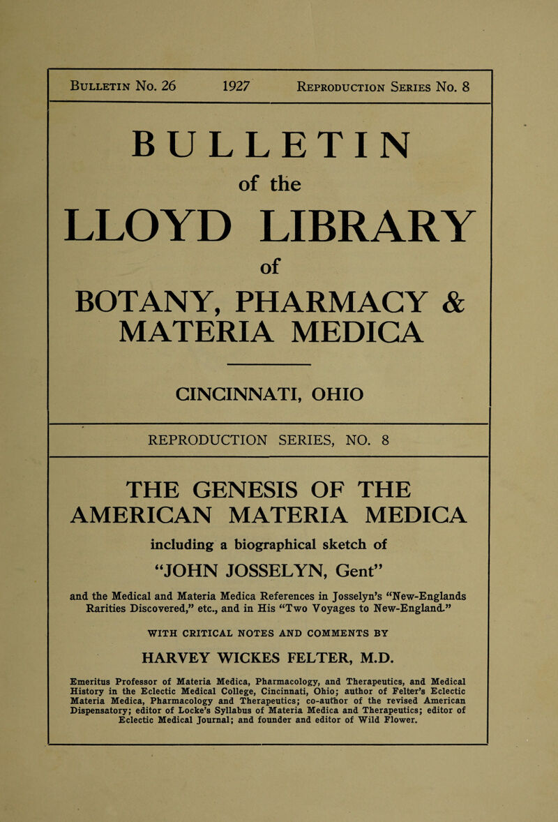 Bulletin No. 26 1927 Reproduction Series No. 8 BULLETIN of the LLOYD LIBRARY of BOTANY, PHARMACY & MATERIA MEDICA CINCINNATI, OHIO REPRODUCTION SERIES, NO. 8 THE GENESIS OF THE AMERICAN MATERIA MEDICA including a biographical sketch of “JOHN JOSSELYN, Gent” and the Medical and Materia Medica References in Josselyn’s “New-Englands Rarities Discovered,” etc., and in His “Two Voyages to New-England.” WITH CRITICAL NOTES AND COMMENTS BY HARVEY WICKES FELTER, M.D. Emeritus Professor of Materia Medica, Pharmacology, and Therapeutics, and Medical History in the Eclectic Medical College, Cincinnati, Ohio; author of Felter’s Eclectic Materia Medica, Pharmacology and Therapeutics; co-author of the revised American Dispensatory; editor of Locke’s Syllabus of Materia Medica and Therapeutics; editor of Eclectic Medical Journal; and founder and editor of Wild Flower.