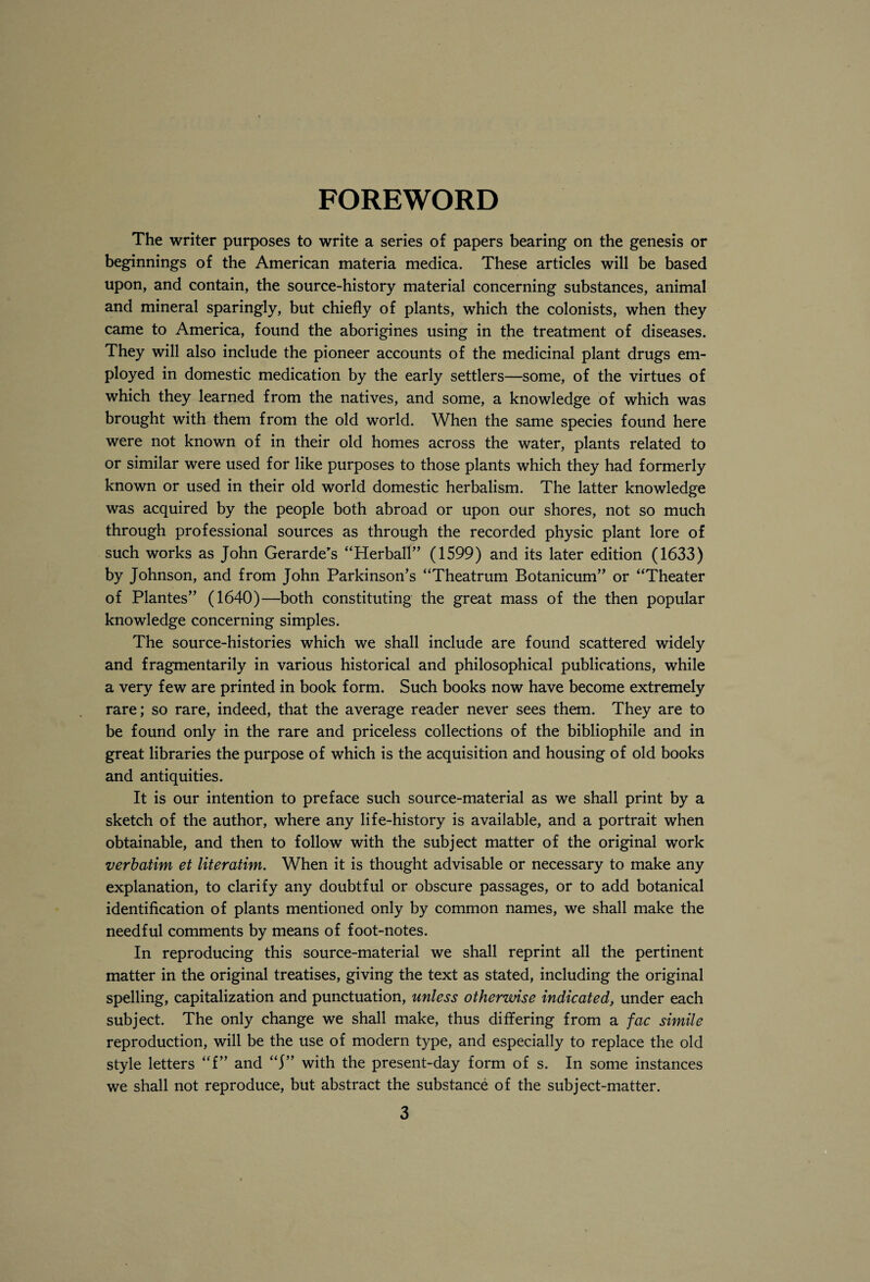 FOREWORD The writer purposes to write a series of papers bearing on the genesis or beginnings of the American materia medica. These articles will be based upon, and contain, the source-history material concerning substances, animal and mineral sparingly, but chiefly of plants, which the colonists, when they came to America, found the aborigines using in the treatment of diseases. They will also include the pioneer accounts of the medicinal plant drugs em¬ ployed in domestic medication by the early settlers—some, of the virtues of which they learned from the natives, and some, a knowledge of which was brought with them from the old world. When the same species found here were not known of in their old homes across the water, plants related to or similar were used for like purposes to those plants which they had formerly known or used in their old world domestic herbalism. The latter knowledge was acquired by the people both abroad or upon our shores, not so much through professional sources as through the recorded physic plant lore of such works as John Gerarde’s “Herball” (1599) and its later edition (1633) by Johnson, and from John Parkinson’s “Theatrum Botanicum” or “Theater of Plantes” (1640)—both constituting the great mass of the then popular knowledge concerning simples. The source-histories which we shall include are found scattered widely and fragmentarily in various historical and philosophical publications, while a very few are printed in book form. Such books now have become extremely rare; so rare, indeed, that the average reader never sees them. They are to be found only in the rare and priceless collections of the bibliophile and in great libraries the purpose of which is the acquisition and housing of old books and antiquities. It is our intention to preface such source-material as we shall print by a sketch of the author, where any life-history is available, and a portrait when obtainable, and then to follow with the subject matter of the original work verbatim et literatim. When it is thought advisable or necessary to make any explanation, to clarify any doubtful or obscure passages, or to add botanical identification of plants mentioned only by common names, we shall make the needful comments by means of foot-notes. In reproducing this source-material we shall reprint all the pertinent matter in the original treatises, giving the text as stated, including the original spelling, capitalization and punctuation, unless otherwise indicated, under each subject. The only change we shall make, thus differing from a fac simile reproduction, will be the use of modern type, and especially to replace the old style letters “f” and “f” with the present-day form of s. In some instances we shall not reproduce, but abstract the substance of the subject-matter.