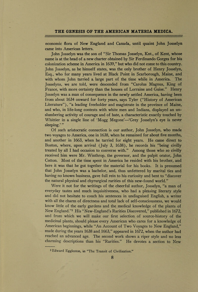 economic flora of New England and Canada, until quaint John Josselyn came into American letters. John Josselyn was the son of “Sir Thomas Josselyn, Knt., of Kent, whose name is at the head of a new charter obtained by Sir Ferdinando Gorges for his colonization scheme in America in 1639,” but who did not come to this country. John Josselyn, as he himself states, was the only brother of Henry Josselyn, Esq., who for many years lived at Black Point in Scarborough, Maine, and with whom John tarried a large part of the time while in America. The Josselyns, we are told, were descended from “Carolus Magnus, King of France, with more certainty than the houses of Lorraine and Guise.” Henry Josselyn was a man of consequence in the newly settled America, having been from about 1634 onward for forty years, says Tyler (“History of American Literature”), “a leading freeholder and magistrate in the province of Maine, and who, in life-long contests with white men and Indians, displayed an un¬ slumbering activity of courage and of hate, a characteristic exactly touched by Whittier in a single line of ‘Mogg Megone’—‘Grey Josselyn’s eye is never sleeping.’ ” Of such aristocratic connection is our author, John Josselyn, who made two voyages to America, one in 1638, when he remained for about five months, and another in 1663, when he tarried for eight years. He came direct to Boston, where, upon arrival (July 3, 1638), he records his “being civilly treated by all I had occasion to converse with.” Among those who so civilly received him were Mr. Winthrop, the governor, and the pulpit orator, John Cotton. Most of the time spent in America he resided with his brother, and here it was that he got together the material for his books. It is presumed that John Josselyn was a bachelor, and, thus unfettered by marital ties and having no known business, gave full rein to his curiosity and bent to “discover the natural physical and chyrurgical rarities of this new-found world.” Were it not for the writings of the cheerful author, Josselyn, “a man of everyday tastes and much inquisitiveness, who had a pleasing literary style and did not hesitate to couch his sentences in undisguised English, a writer with all the charm of directness and total lack of self-consciousness, we would know little of the early gardens and the medical knowledge of the plants of New England.”3 His “New-England’s Rarities Discovered,” published in 1672, and from which we will make our first selection of source-history of the medicinal plants, should please every American who cares for a knowledge of American beginnings, while “An Account of Two Voyages to New England,” made during the years 1638 and 1663,” appeared in 1672, when the author had reached an advanced age. The second work shows a riper style and no less charming descriptions than his “Rarities.” He devotes a section to New 3 Edward Eggleston, in “The Transit of Civilization.”