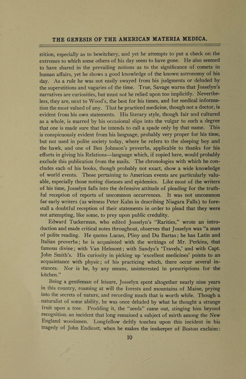 stition, especially as to bewitchery, and yet he attempts to put a check on the extremes to which some others of his day seem to have gone. He also seemed to have shared in the prevailing notions as to the significance of comets in human affairs, yet he shows a good knowledge of the known astronomy of his day. As a rule he was not easily swayed from his judgments or deluded by the superstitions and vagaries of the time. True, Savage warns that Josselyn’s narratives are curiosities, but must not be relied upon too implicitly. Neverthe¬ less, they are, next to Wood’s, the best for his times, and for medical informa¬ tion the most valued of any. That he practiced medicine, though not a doctor, is evident from his own statements. His literary style, though fair and cultured as a whole, is marred by his occasional slips into the vulgar to such a degree that one is made sure that he intends to call a spade only by that name. This is conspicuously evident from his language, probably very proper for his time, but not used in polite society today, where he refers to the sleeping boy and the hawk, and one of Ben Johnson’s proverbs, applicable to thanks for his efforts in giving his Relations—language which, if copied here, would probably exclude this publication from the mails. The chronologies with which he con¬ cludes each of his books, though probably not exact, show a wide knowledge of world events. Those pertaining to American events are particularly valu¬ able, especially those noting diseases and epidemics. Like most of the writers of his time, Josselyn falls into the defensive attitude of pleading for the truth¬ ful reception of reports of uncommon occurrences. It was not uncommon for early writers (as witness Peter Kalm in describing Niagara Falls) to fore¬ stall a doubtful reception of their statements in order to plead that they were not attempting, like some, to prey upon public credulity. Edward Tuckerman, who edited Josselyn’s “Rarities,” wrote an intro¬ duction and made critical notes throughout, observes that Josselyn was “a man of polite reading. He quotes Lucan, Pliny and Du Bartas; he has Latin and Italian proverbs; he is acquainted with the writings of Mr. Perkins, that famous divine; with Van Helmont; with Sandys’s ‘Travels,’ and with Capt. John Smith’s. His curiosity in picking up ‘excellent medicines’ points to an acquaintance with physic; of his practicing which, there occur several in¬ stances. Nor is he, by any means, uninterested in prescriptions for the kitchen.” Being a gentleman of leisure, Josselyn spent altogether nearly nine years in this country, roaming at will the forests and mountains of Maine, prying into the secrets of nature, and recording much that is worth while. Though a naturalist of some ability, he was once deluded by what he thought a strange fruit upon a tree. Prodding it, the “seeds” came out, stinging him beyond recognition, an incident that long remained a subject of mirth among the New England woodsmen. Longfellow deftly touches upon this incident in his tragedy of John Endicott, when he makes the innkeeper of Boston exclaim:
