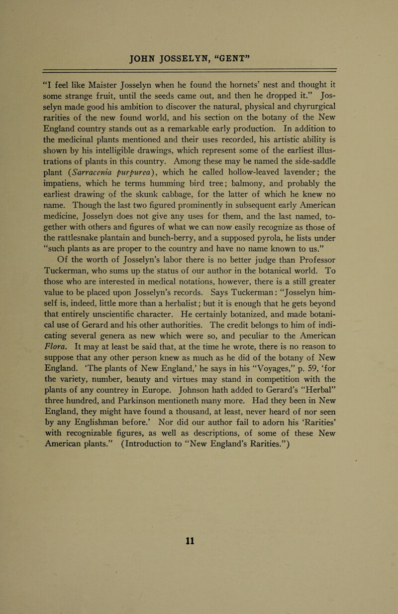 “I feel like Maister Josselyn when he found the hornets’ nest and thought it some strange fruit, until the seeds came out, and then he dropped it.” Jos¬ selyn made good his ambition to discover the natural, physical and chyrurgical rarities of the new found world, and his section on the botany of the New England country stands out as a remarkable early production. In addition to the medicinal plants mentioned and their uses recorded, his artistic ability is shown by his intelligible drawings, which represent some of the earliest illus¬ trations of plants in this country. Among these may be named the side-saddle plant (Sarracenia purpurea), which he called hollow-leaved lavender; the impatiens, which he terms humming bird tree; balmony, and probably the earliest drawing of the skunk cabbage, for the latter of which he knew no name. Though the last two figured prominently in subsequent early American medicine, Josselyn does not give any uses for them, and the last named, to¬ gether with others and figures of what we can now easily recognize as those of the rattlesnake plantain and bunch-berry, and a supposed pyrola, he lists under “such plants as are proper to the country and have no name known to us.” Of the worth of Josselyn’s labor there is no better judge than Professor Tuckerman, who sums up the status of our author in the botanical world. To those who are interested in medical notations, however, there is a still greater value to be placed upon Josselyn’s records. Says Tuckerman: “Josselyn him¬ self is, indeed, little more than a herbalist; but it is enough that he gets beyond that entirely unscientific character. He certainly botanized, and made botani¬ cal use of Gerard and his other authorities. The credit belongs to him of indi¬ cating several genera as new which were so, and peculiar to the American Flora. It may at least be said that, at the time he wrote, there is no reason to suppose that any other person knew as much as he did of the botany of New England. ‘The plants of New England,’ he says in his “Voyages,” p. 59, ‘for the variety, number, beauty and virtues may stand in competition with the plants of any countrey in Europe. Johnson hath added to Gerard’s “Herbal” three hundred, and Parkinson mentioneth many more. Had they been in New England, they might have found a thousand, at least, never heard of nor seen by any Englishman before.’ Nor did our author fail to adorn his ‘Rarities’ with recognizable figures, as well as descriptions, of some of these New American plants.” (Introduction to “New England’s Rarities.”)