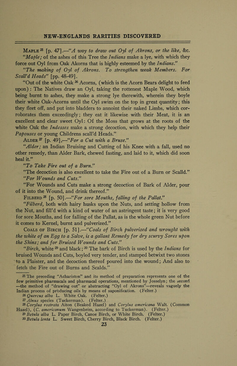 Maple25 [p. 47].—“A way to draw out Oyl of Akrons, or the like, &c. ‘‘Maple; of the ashes of this Tree the Indians make a lye, with which they force out Oyl from Oak Akorns that is highly esteemed by the Indians.” “The making of Oyl of Akrons. To strengthen weak Members. For Scall'd Heads” [pp. 48-49]. “Out of the white Oak26 Acorns, (which is the Acorn Bears delight to feed upon) : The Natives draw an Oyl, taking the rottenest Maple Wood, which being burnt to ashes, they make a strong lye therewith, wherein they boyle their white Oak-Acorns until the Oyl swim on the top in great quantity; this they fleet off, and put into bladders to annoint their naked Limbs, which cor¬ roborates them exceedingly; they eat it likewise with their Meat, it is an excellent and clear sweet Oyl: Of the Moss that grows at the roots of the white Oak the Indesses make a strong decoction, with which they help their Papouses or young Childrens scall’d Heads.” Alder 27 [p. 49],—“For a Cut with a Bruse.” “Alder; an Indian Bruising and Cutting of his Knee with a fall, used no other remedy, than Alder Bark, chewed fasting, and laid to it, which did soon heal it.” “To Take Fire out of a Burn.” “The decoction is also excellent to take the Fire out of a Burn or Scalld.” “For Wounds and Cuts.” “For Wounds and Cuts make a strong decoction of Bark of Alder, pour of it into the Wound, and drink thereof.” Filberd28 [p. 50].—“For sore Mouths, falling of the Pallat.” “Filberd, both with hairy husks upon the Nuts, and setting hollow from the Nut, and fill’d with a kind of water of an astringent taste; it is very good for sore Mouths, and for falling of the Pallat, as is the whole green Nut before it comes to Kernel, burnt and pulverized.” Coals of Birch [p. 51].—“Coals of Birch pulverized and wrought with the white of an Egg to a Salve, is a gallant Remedy for dry scurvy Sores upon the Shins; and for Bruised Wounds and Cuts.” “Birch, white 29 and black;30 The bark of Birch is used by the Indians for bruised Wounds and Cuts, boyled very tender, and stamped betwixt two stones to a Plaister, and the decoction thereof poured into the wound; And also to fetch the Fire out of Burns and Scalds.” 25 The preceding “Achariston” and its method of preparation represents one of the few primitive pharmacals and pharmacal operations, mentioned by Josselyn; the second —the method of “drawing out” or abstracting “Oyl of Akrons”—reveals vaguely the Indian process of producing oils by means of saponification. (Felter.) 26 Quercus alba L. White Oak. (Felter.) 27 Ainus species (Tuckerman). (Felter.) 28 Corylus rostrata Aiton (Beaked Hazel) and Corylus americana Walt. (Common Hazel), (C. americanum Wangenheim, according to Tuckerman). (Felter.) 29 Be tula alba L. Paper Birch, Canoe Birch, or White Birch. (Felter.) 20 Betula lenta L. Sweet Birch, Cherry Birch, Black Birch. (Felter.)