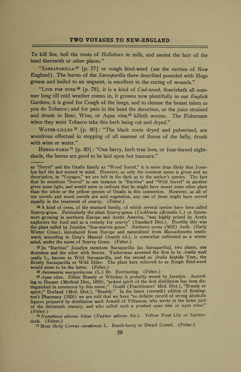 To kill lice, boil the roots of Hellebore in milk, and anoint the hair of the head therewith or other places/’ “Sarsaparilla 67 [p. 77] or rough bind-weed (see the rarities of New England). The leaves of the Sarsaparilla there described pounded with Hogs grease and boiled to an unguent, is excellent in the curing of wounds.” “Live for ever68 [p. 78], it is a kind of Cud-weed, flourished all sum¬ mer long till cold weather comes in, it growes now plentifully in our English Gardens, it is good for Cough of the lungs, and to cleanse the breast taken as you do Tobacco; and for pain in the head the decoction, or the juice strained and drunk in Bear, Wine, or Aqua vitae,69 killeth worms. The Fishermen when they want Tobacco take this herb being cut and dryed.” Water-lillys 70 [p. 80] : “The black roots dryed and pulverized, are wondrous effectual in stopping of all manner of fluxes of the belly, drunk with wine or water.” Herba-paris 71 [p. 80] : “One berry, herb true love, or four-leaved night¬ shade, the leaves are good to be laid upon hot tumours.” as “Sorrel” and the Oxalis family as “Wood Sorrel,” it is more than likely that Josse- lyn had the last named in mind. However, as only the common name is given and no description, in “Voyages,” we are left in the dark as to the author’s species. The fact that he mentions “Sorrel” in one instance in “Rarities” and “Wild Sorrel” in another gives some light, and would seem to indicate that he might have meant some other plant than the white or the yellow species of Oxalis in this connection. However, as all of tne sorrels and wood sorrels are acid vegetation, any one of them might have served equally in the treatment of scurvy. (Felter.) 66 A kind of cress, of the mustard family, of which several species have been called Scurvy-grass. Particularly the plant Scurvy-grass (Cochlearia officinalis L.) or Spoon- wort growing in northern Europe and Arctic America, “was highly prized by Arctic explorers for food and as a remedy for scurvy” (Standard Diet.). Possibly this was the plant called by Josselyn “Sea-scurvie grass.” Barbarea verna (Mill) Asch. (Early Winter Cress), introduced from Europe and naturalized from Massachusetts south¬ ward, according to Gray’s Manual (fourth ed.), is somewhat cultivated as a winter salad, under the name of Scurvy Grass. (Felter.) 67 In “Rarities” Josselyn mentions Sarsaparilla [as Sarsaparilia], two plants, one thornless and the other with thorns. Tuckerman assumed the first to be Arkilia nudi caulis L., known as Wild Sarsaparilla, and the second as Aralia hispida Vent., the Bristly Sarsaparilla or Wild Elder. The plant here referred to as Rough Bind-weed would seem to be the latter. (Felter.) 68 Antennaria margaritaceae (L.) Br. Everlasting. (Felter.) 69 Aqua vitae. Either Brandy or Whiskey is probably meant by Josselyn. Accord¬ ing to Hooper (Medical Diet., 1850), “ardent spirit of the first distillation has been dis¬ tinguished in commerce by this name;” Gould (Practitioners’ Med. Diet.), “Brandy or spirit;” Dorland (Med. Diet.), “Braridy.” In the latest (seventh) edition of Reming¬ ton’s Pharmacy (1926) we are told that we have “no definite record of strong alcohokc liquors prepared by distillation until Arnold of Villanova, who wrote in the latter part of the thirteenth century, and who called such a product aqua vini or aqua vitae. (Felter.) 70Nymphaea advena Aiton (Nuphar advena Ait.). Yellow Pond Lily or Spatter- dock. (Felter.) 71 Most likely Cornus canadensis L. Bunch-berry or Dwarf Cornel. (Felter.)