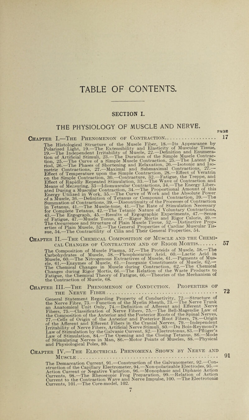 TABLE OF CONTENTS SECTION I. THE PHYSIOLOGY OF MUSCLE AND NERVE. F Chapter I.—The Phenomenon of Contraction. The Histological Structure of the Muscle Fiber, 18—Its Appearance by Polarized Light, 19.—The Extensibility and Elasticity of Muscular Tissue, 19.—The Independent Irritability of Muscle, 22.—Definition and Enumera¬ tion of Artificial Stimuli, 23.—The Duration of the Simple Muscle Contrac¬ tion, 25.—The Curve of a Simple Muscle Contraction, 25.—Ihe Latent Pe¬ riod, 26.—The Phases of Shortening and Relaxation, 26.—Isotonic and Iso¬ metric Contractions, 27.—Maximal and Submaximal Contractions, 27.— Effect of Temperature upon the Simple Contraction, 28. Effect of \ eratrin on the Simple Contraction, 30.—Contracture, 32.—Fatigue, the Treppe, and Effect of Rapidly Repeated Stimulation, 33.—The Wave of Contraction and Means of Measuring, 33—Idiomuscular Contractions, 34.—The Energy Liber¬ ated During a Muscular Contraction, 34.—The Proportional Amount of this Energy Utilized in Work, 35.—The Curve of Work and the Absolute Power of a Muscle, 36.—Definition of Tetanus or Compound Contraction, 39.—I lie Summation of Contractions, 39.—Discontinuity of the Processes of Contraction in Tetanus, 41.—The Muscle-tone, 41.—The Rate of Stimulation Necessary for Complete Tetanus, 42.—The Tetanic Nature of Voluntary Contractions, 43.—The Ergograph, 45.—Results of Ergographic Experiments, 47.—Sense of Fatigue, 47.—Muscle Tonus, 47.—Rigor Mortis and Rigor Calons, 49.— The Occurrence and Structure of Plain Muscle Tissue, 52. Distinctive Prop¬ erties of Plain Muscle, 52.—The General Properties of Cardiac Muscular Tis¬ sue, 54.—The Contractility of Cilia and Their General Properties, 54. Chapter II.—The Chemical Composition of Muscle and the Chemi¬ cal Changes of Contraction and of Rigor Mortis. The Composition of Muscle Plasma, 57.—The Proteids of Muscle, 58.—The Carbohydrates of Muscle, 58.—Phosphocarnic Acid, 60.—Lactic Acid in Muscle, 60.—The Nitrogenous Extractives of Muscle, 61.—Pigments of Mus¬ cle, 61.—Enzymes of Muscle, 61.—Inorganic Constituents of Muscle, 62.— The Chemical Changes in Muscle during Contraction, 62.—The Chemical Changes during Rigor Mortis, 66.—The Relation of the Waste Products to Fatigue, the Chemical Theory of Fatigue, 66.—Theories of the Mechanism of the Contraction of Muscle, 68. Chapter III.—The Phenomenon of Conduction. Properties of the Nerve Fiber. General Statement Regarding Property of Conductivity, 72.—Structure of the Nerve Fibre, 73.—Function of the Myelin Sheath, 73.—The Nerve Trunk an Anatomical Unit Only, 74.—Definition of Afferent and Efferent Nerve Fibers, 75.—Classification of Nerve Fibers, 75.—The Bell-Magendie Law of the Composition of the Anterior and the Posterior Roots of the Spinal Nerves, 77.—Cells of Origin of the Anterior and Posterior Root Fibers, 78.—Origin of the Afferent and Efferent Fibers in the Cra,nial Nerves, 79.—Independent Irritability of Nerve Fibers, Artificial Nerve Stimuli, 80.—Du Bois-Reymond s Law of Stimulation by the Galvanic Current. 82.—Electrotonus, 83.—PH tiger s Law of Stimulation, 84.—The Opening and the Closing Tetanus, 86^Mode of Stimulating Nerves in Man, 86.—Motor Points of Muscles, 88.—Physical and Physiological Poles, 89. Chapter IV.—The Electrical Phenomena Shown by Nerve and Muscle. The Demarcation Current, 91.—Construction of the Galvanometer, 92.—Con¬ struction of the Capillary Electrometer, 94.—Non-polarizable Electrodes, 9o.— Action Current or Negative Variation, 96. Monophasic and Diphasic Action Currents, 98.—The Rheoscopic Frog Preparation, 99.—Relation of Action Current to the Contraction Wave and Nerve Impulse, 100. —The Electrotonic Currents, 101.—The Core-model, 102.