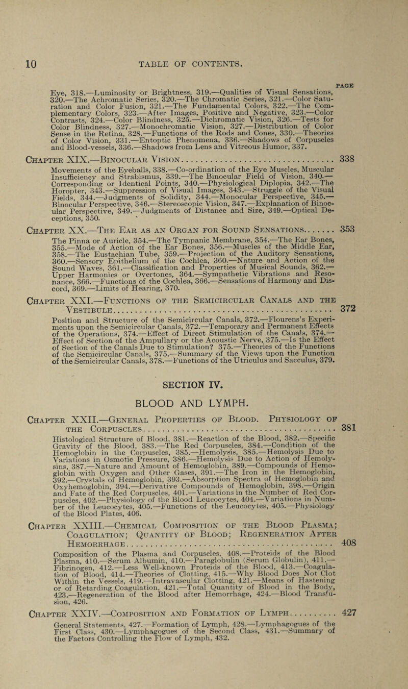 PAGE Eye, 318.—Luminosity or Brightness, 319.—Qualities of Visual Sensations, 320.—The Achromatic Series, 320.—The Chromatic Series, 321.—Color Satu¬ ration and Color Fusion, 321.—The Fundamental Colors, 322.—The Com¬ plementary Colors, 323.—After Images, Positive and Negative, 323.—Color Contrasts, 324.—Color Blindness, 325.—Dichromatic Vision, 326.—Tests for Color Blindness, 327.—Monochromatic Vision, 327.—Distribution of Color Sense in the Retina, 328.—Functions of the Rods and Cones, 330.—Theories of Color Vision, 331.—Entoptic Phenomena, 336.—Shadows of Corpuscles and Blood-vessels, 336.—Shadows from Lens and Vitreous Humor, 337. Chapter XIX.—Binocular Vision. 338 Movements of the Eyeballs, 338.—Co-ordination of the Eye Muscles, Muscular Insufficiency and Strabismus, 339.—The Binocular Field of Vision, 340.— Corresponding or Identical Points, 340.—Physiological Diplopia, 342.—The Horopter, 343.—Suppression of Visual Images, 343.—Struggle of the Visual Fields, 344.—Judgments of Solidity, 344.—Monocular Perspective, 345.— Binocular Perspective, 346.—Stereoscopic Vision, 347.—Explanation of Binoc¬ ular Perspective, 349.—Judgments of Distance and Size, 349.—Optical De¬ ceptions, 350. Chapter XX.—The Ear as an Organ for Sound Sensations. 353 The Pinna or Auricle, 354.—The Tympanic Membrane, 354.—The Ear Bones, 355.—Mode of Action of the Ear Bones, 356.—Muscles of the Middle Ear, 358.—The Eustachian Tube, 359.—Projection of the Auditory Sensations, 360.—Sensory Epithelium of the Cochlea, 360.—Nature and Action of the Sound Waves, 361.—Classification and Properties of Musical Sounds, 362.— Upper Harmonics or Overtones, 364.—Sympathetic Vibrations and Reso¬ nance, 366.—Functions of the Cochlea, 366.—Sensations of Harmony and Dis¬ cord, 369.—Limits of Hearing, 370. Chapter XXI.—Functions of the Semicircular Canals and the Vestibule. 372 Position and Structure of the Semicircular Canals, 372.—Flourens’s Experi¬ ments upon the Semicircular Canals, 372.—Temporary and Permanent Effects of the Operations, 374.—Effect of Direct Stimulation of the Canals, 374.—- Effect of Section of the Ampullary or the Acoustic Nerve, 375.-—Is the Effect of Section of the Canals Due to Stimulation? 375.—Theories of the Functions of the Semicircular Canals, 375.—Summary of the Views upon the Function of the Semicircular Canals, 37S.—Functions of the Utriculus and Sacculus, 379. SECTION IV. BLOOD AND LYMPH. Chapter XXII.—General Properties of Blood. Physiology of the Corpuscles.. 381 Histological Structure of Blood, 381.—Reaction of the Blood, 382.—Specific Gravity of the Blood, 383.—The Red Corpuscles, 384.—Conditipn of the Hemoglobin in the Corpuscles, 385.—Hemolysis, 385.—Hemolysis Due to Variations in Osmotic Pressure, 386.—Hemolysis Due to Action of Hemoly¬ sins, 387.—Nature and Amount of Hemoglobin, 389.—Compounds of Hemo¬ globin with Oxygen and Other Gases, 391.—The Iron in the Hemoglobin, 392.—Crystals of Hemoglobin, 393.—Absorption Spectra of Hemoglobin and Oxyhemoglobin, 394.—Derivative Compounds of Hemoglobin, 398.—Origin and Fate of the Red Corpuscles, 401.—Variations in the Number of Red Cor¬ puscles, 402.—Physiology of the Blood Leucocytes, 404.—Variations in Num¬ ber of the Leucocytes, 405.—Functions of the Leucocytes, 405.—Physiology of the Blood Plates, 406. Chapter XXIII.—Chemical Composition of the Blood Plasma; Coagulation; Quantity of Blood; Regeneration After Hemorrhage. 408 Composition of the Plasma and Corpuscles, 408.—Proteids of the Blood Plasma, 410.—Serum Albumin, 410.—-Paraglobulin (Serum Globulin), 411.— Fibrinogen, 412.—Less Well-known Proteids of the Blood, 413.—Coagula¬ tion of Blood, 414.—Theories of Clotting, 415.—Why Blood Does Not Clot Within the Vessels, 419.—Intravascular Clotting, 421.—Means of Hastening or of Retarding Coagulation, 421.—Total Quantity of Blood in the Body, 423.—Regeneration of the Blood after Hemorrhage, 424.—Blood Transfu¬ sion, 426. Chapter XXIV.—Composition and Formation of Lymph. 427 General Statements, 427.—Formation of Lymph, 428.—Lymphagogues of the First Class, 430.—Lymphagogues of the Second Class, 431.—Summary of the Factors Controlling the Flow of Lymph, 432.