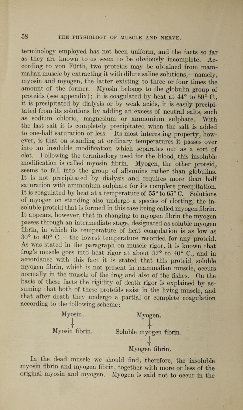 terminology employed has not been uniform, and the facts so far as they are known to us seem to be obviously incomplete. Ac¬ cording to von Fiirth, two proteids may be obtained from mam¬ malian muscle by extracting it with dilute saline solutions,—namely, myosin and myogen, the latter existing to three or four times the amount of the former. Myosin belongs to the globulin group of proteids (see appendix); it is coagulated by heat at 44° to 50° C., it is precipitated by dialysis or by weak acids, it is easily precipi¬ tated from its solutions by adding an excess of neutral salts, such as sodium chlorid, magnesium or ammonium sulphate. With the last salt it is completely precipitated when the salt is added to one-half saturation or less. Its most interesting property, how¬ ever, is that on standing at ordinary temperatures it passes over into an insoluble modification which separates out as a sort of clot. Following the terminology used for the blood, this insoluble modification is called myosin fibrin. Myogen, the other proteid, seems to fall into the group of albumins rather than globulins. It is not precipitated by dialysis and requires more than half saturation with ammonium sulphate for its complete precipitation. It is coagulated by heat at a temperature of 55° to 65° C. Solutions of myogen on standing also undergo a species of clotting, the in¬ soluble proteid that is formed in this case being called myogen fibrin. It appears, however, that in changing to myogen fibrin the myogen passes through an intermediate stage, designated as soluble myogen fibrin, in which its temperature of heat coagulation is as low as 30° to 40° C.,—the lowest temperature recorded for any proteid. As was stated in the paragraph on muscle rigor, it is known that frog's muscle goes into heat rigor at about 37° to 40° C., and in accordance with this fact it is stated that this proteid, soluble myogen fibrin, which is not present in mammalian muscle, occurs normally in the muscle of the frog and also of the fishes. On the basis of these facts the rigidity of death rigor is explained by as¬ suming that both of these proteids exist in the living muscle, and that after death they undergo a partial or complete coagulation according to the following scheme: Myosin. d Myosin fibrin. Myogen. V Soluble myogen fibrin. I f Myogen fibrin. In the dead muscle we should find, therefore, the insoluble myosin fibrin and myogen fibrin, together with more or less of the original myosin and myogen. Myogen is said not to occur in the