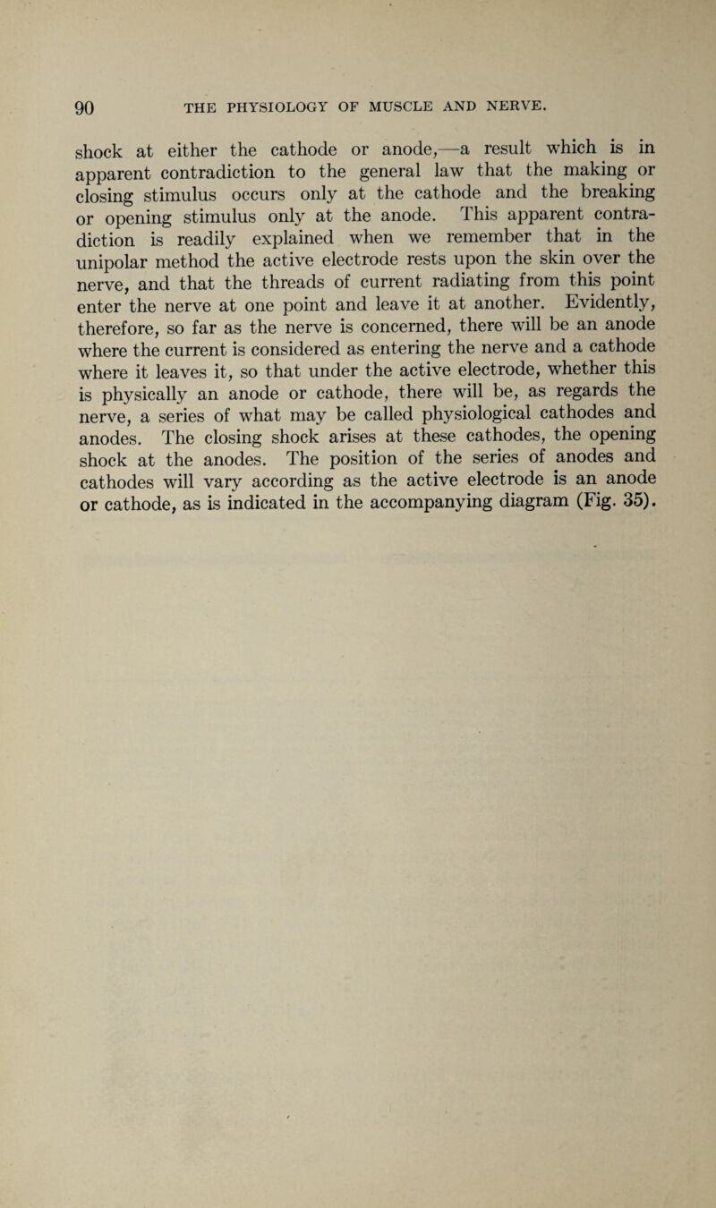 shock at either the cathode or anode,—a result which is in apparent contradiction to the general law that the making or closing stimulus occurs only at the cathode and the breaking or opening stimulus only at the anode. This apparent contra¬ diction is readily explained when we remember that in the unipolar method the active electrode rests upon the skin over the nerve, and that the threads of current radiating from this point enter the nerve at one point and leave it at another. Evidently, therefore, so far as the nerve is concerned, there will be an anode where the current is considered as entering the nerve and a cathode where it leaves it, so that under the active electrode, whether this is physically an anode or cathode, there will be, as regards the nerve, a series of what may be called physiological cathodes and anodes. The closing shock arises at these cathodes, the opening shock at the anodes. The position of the series of anodes and cathodes will vary according as the active electrode is an anode or cathode, as is indicated in the accompanying diagram (Fig. 35).